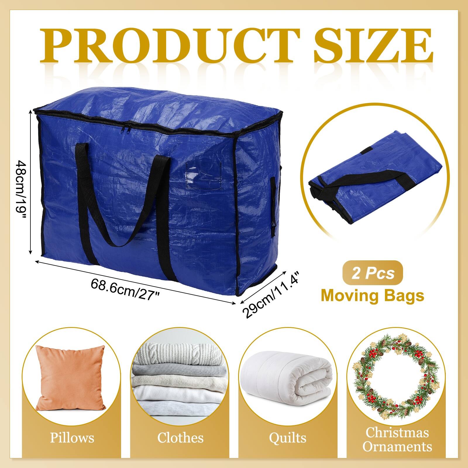 PRODUCT SIZE

EODT BIND

48cm/19" 68.6cm/27" 1.4" 29cm/11.4"

2 Pcs Moving Bags

Pillows Clothes Quilts Christmas Ornaments