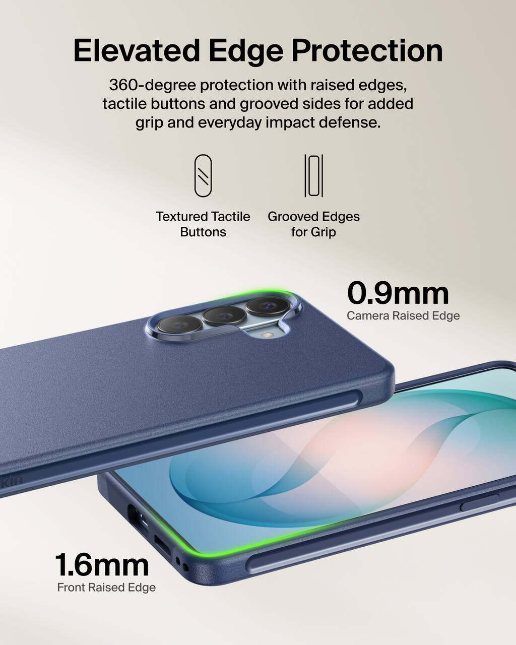 Elevated Edge Protection  
360-degree protection with raised edges, tactile buttons and grooved sides for added grip and everyday impact defense.

Textured Tactile Buttons  
Grooved Edges for Grip

0.9mm Camera Raised Edge  
1.6mm Front Raised Edge