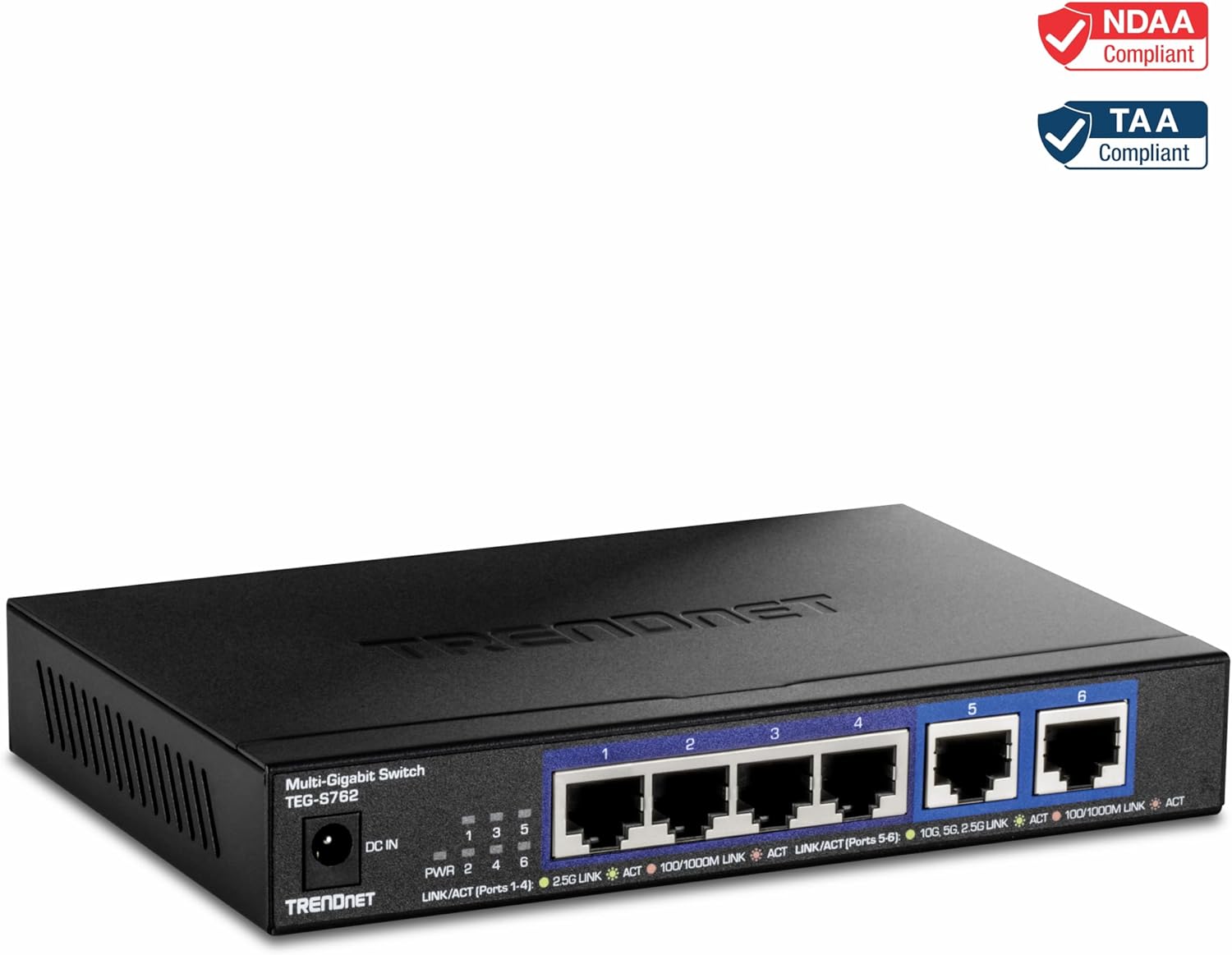 NDAA Compliant  
TAA Compliant  

Multi-Gigabit Switch  
TEG-S762  

DC IN  

PWR  
LINK/ACT (Ports 1-4)  
2.5G LINK  
100/1000M LINK  
ACT  

LINK/ACT (Ports 5-6)  
10G, 5G, 2.5G LINK  
100/1000M LINK  
ACT