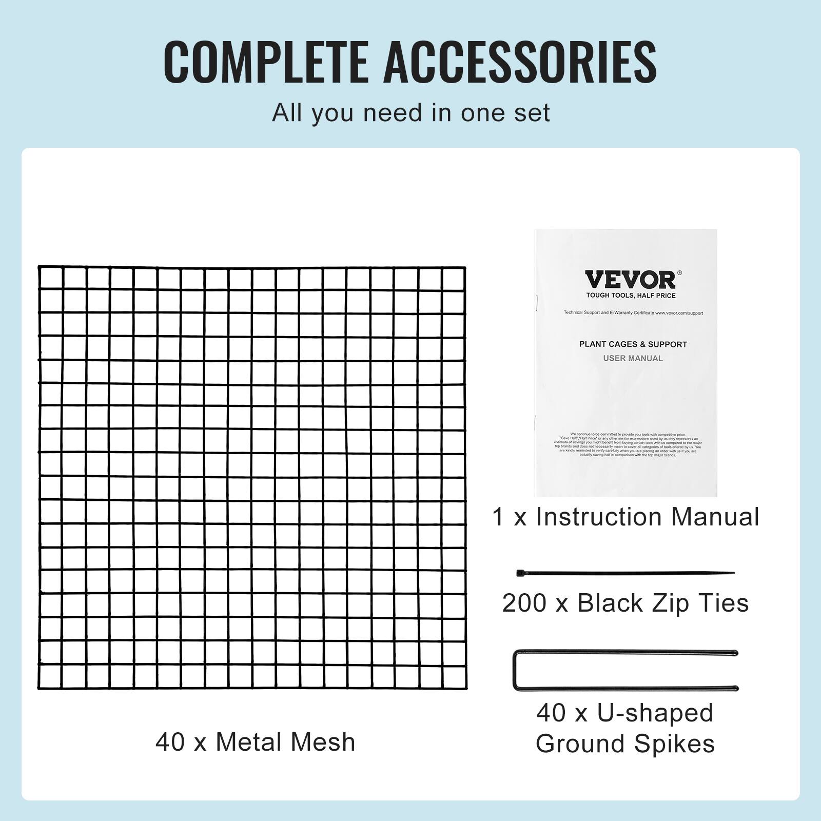 COMPLETE ACCESSORIES All you need in one set VEVOR TOUGH TOOLS HALF PRICE - - - ma - - PLANT CAGES & SUPPORT USER MANUAL - - 1 X Instruction Manual 200 X Black Zip Ties 40 X Metal Mesh 40 X U-shaped Ground Spikes