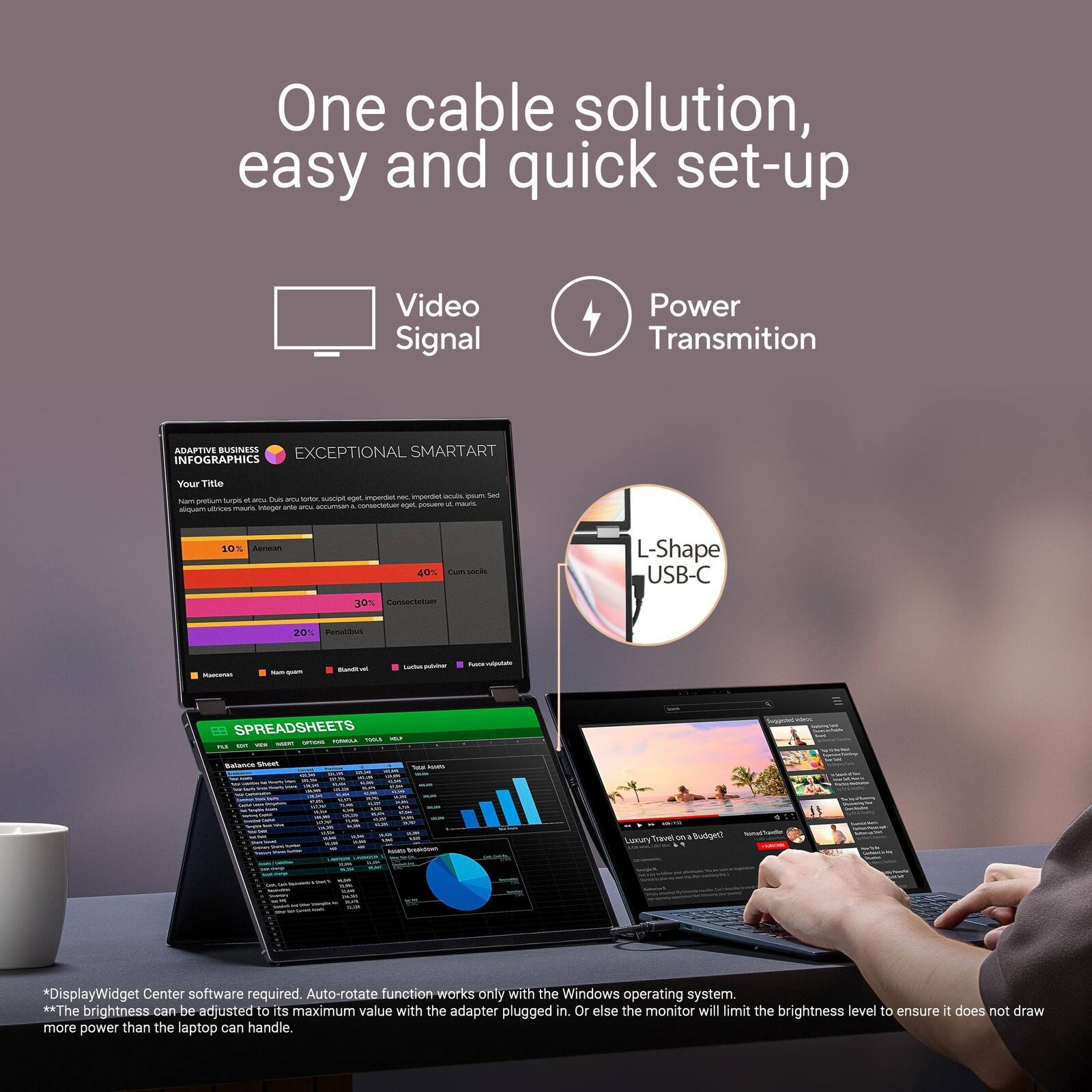 One cable solution, easy and quick set-up

Video Signal Power Transmition

ADAPTIVE BUSINESS INFOGRAPHICS
EXCEPTIONAL SMARTART
Your Title

L-Shape USB-C

SPREADSHEETS

*DisplayWidget Center software required. Auto-rotate function works only with the Windows operating system.
**The brightness can be adjusted to its maximum value with the adapter plugged in. Or else the monitor will limit the brightness level to ensure it does not draw more power than the laptop can handle.