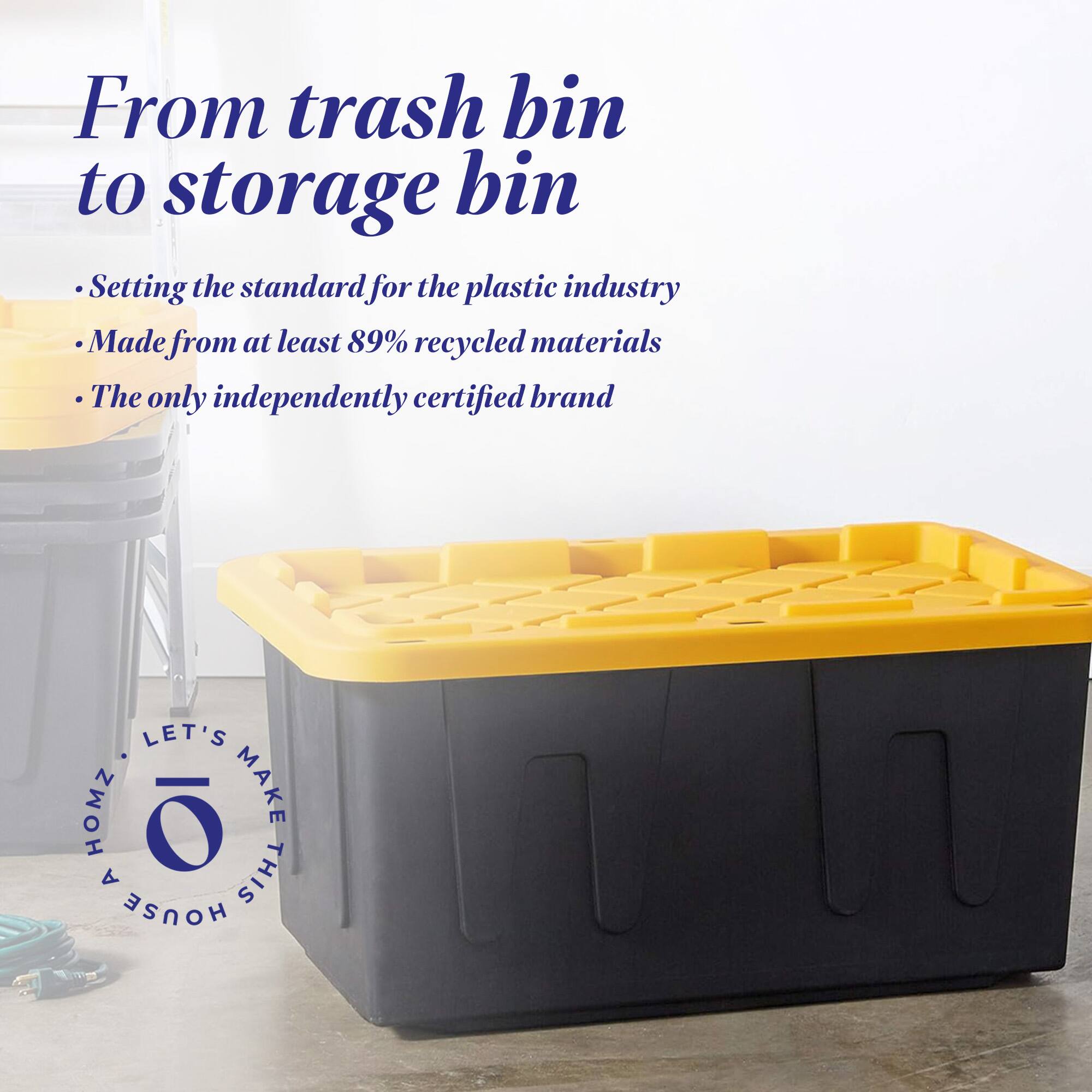 From trash bin to storage bin

- Setting the standard for the plastic industry
- Made from at least 89% recycled materials
- The only independently certified brand

LET'S MAKE THIS HOUSE