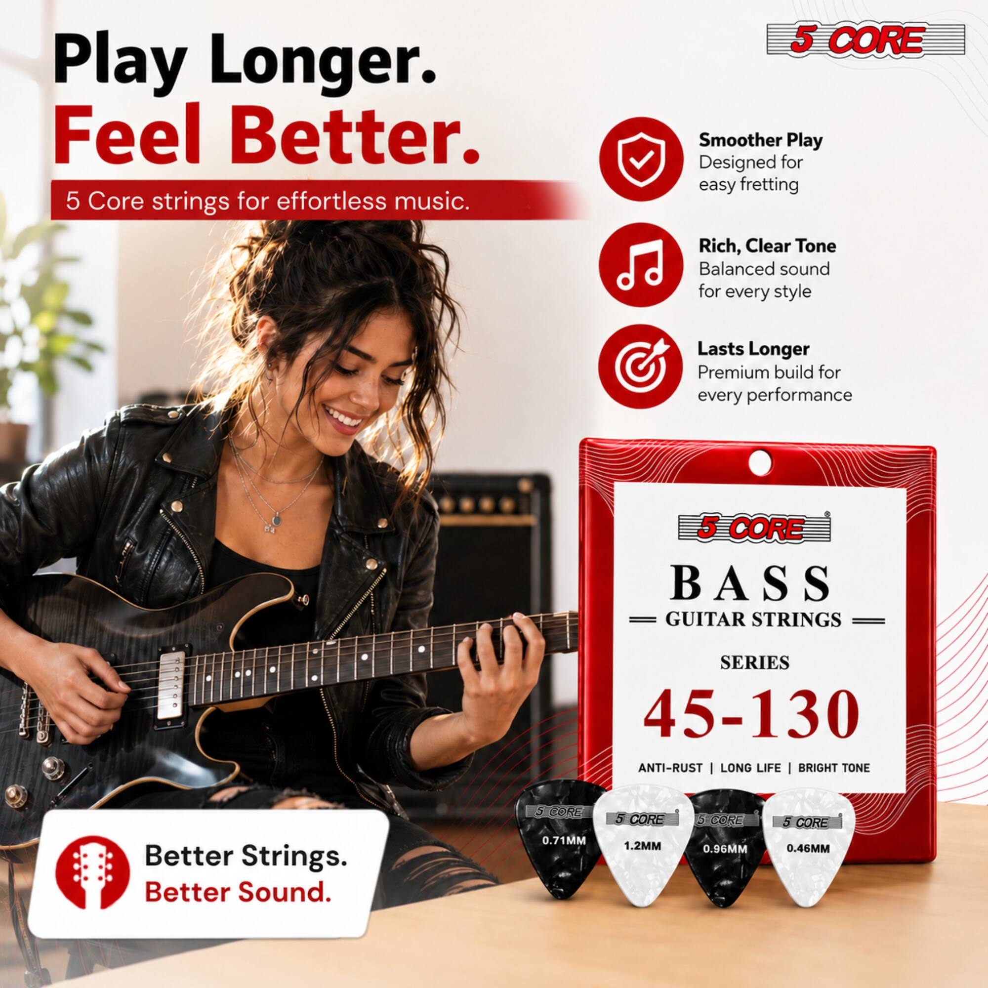Play Longer. Feel Better.  
5 Core strings for effortless music.  

5 CORE  
Smoother Play  
Designed for easy fretting  

Rich, Clear Tone  
Balanced sound for every style  

Lasts Longer  
Premium build for every performance  

5 CORE BASS GUITAR STRINGS  
SERIES 45-130  
ANTI-RUST | LONG LIFE | BRIGHT TONE  

Better Strings. Better Sound.  

5 CORE 0.71MM  
5 CORE 1.2MM  
5 CORE 0.96MM  
S CORE 0.46MM