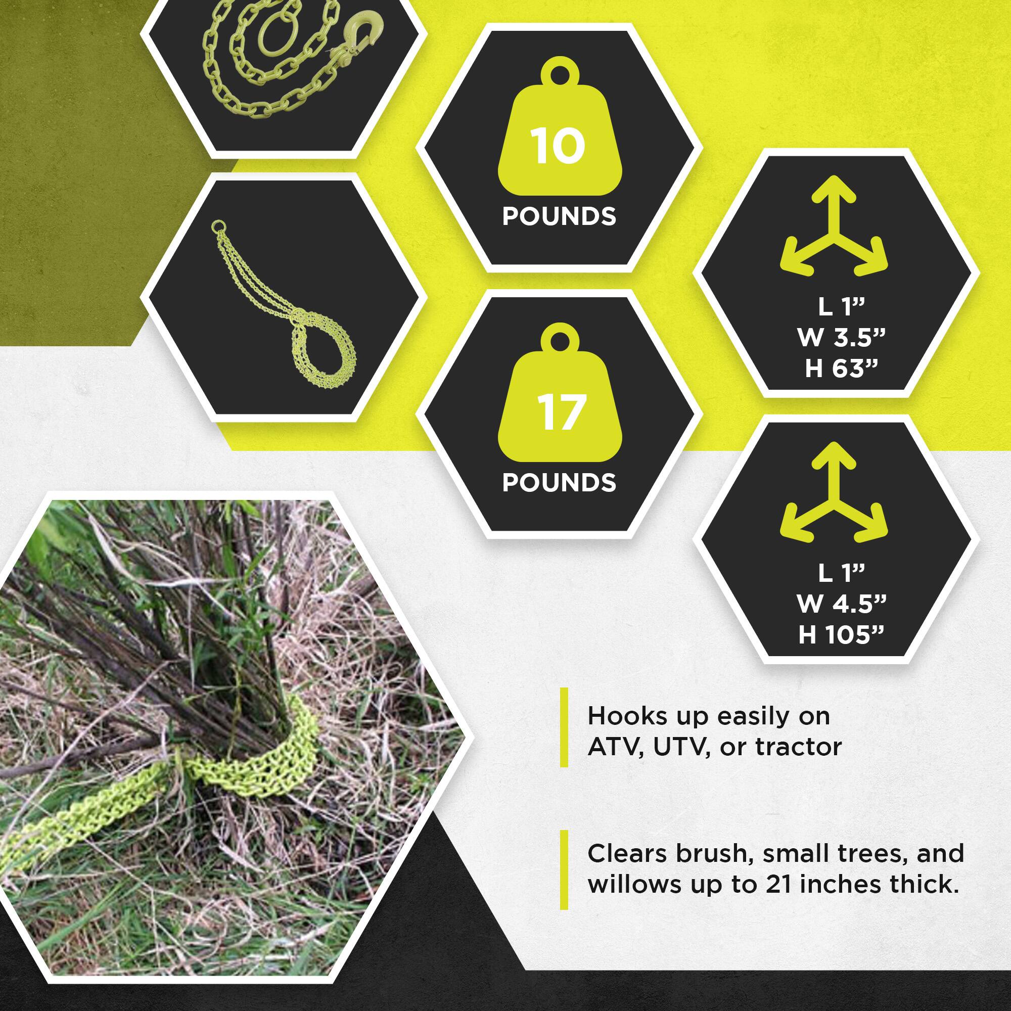 10 POUNDS  
1" L x 3.5" W x 63" H  

17 POUNDS  
1" L x 4.5" W x 105" H  

Hooks up easily on ATV, UTV, or tractor  
Clears brush, small trees, and willows up to 21 inches thick.