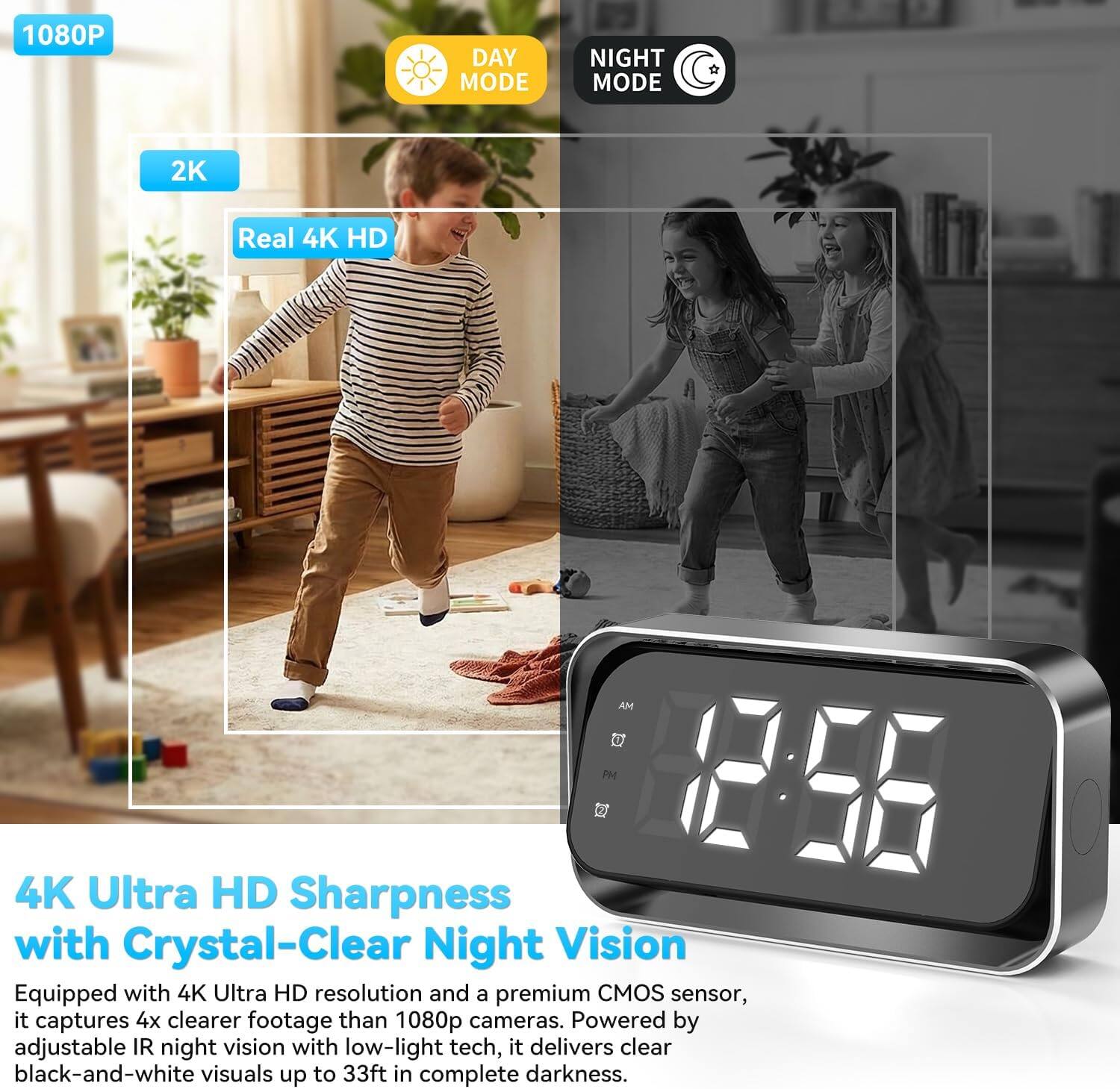 1080P DAY MODE NIGHT MODE 2K Real 4K HD

4K Ultra HD Sharpness with Crystal-Clear Night Vision

Equipped with 4K Ultra HD resolution and a premium CMOS sensor, it captures 4x clearer footage than 1080p cameras. Powered by adjustable IR night vision with low-light tech, it delivers clear black-and-white visuals up to 33ft in complete darkness.