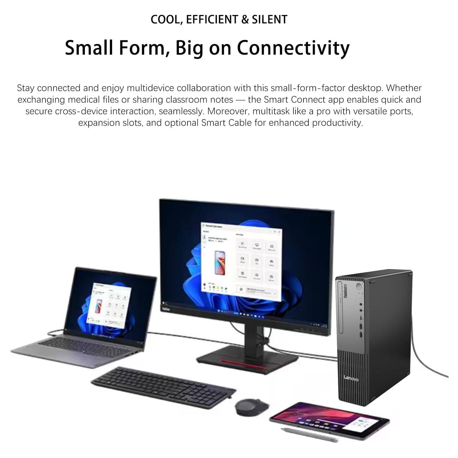 COOL, EFFICIENT & SILENT  
Small Form, Big on Connectivity  

Stay connected and enjoy multidevice collaboration with this small-form-factor desktop. Whether exchanging medical files or sharing classroom notes — the Smart Connect app enables quick and secure cross-device interaction, seamlessly. Moreover, multitask like a pro with versatile ports, expansion slots, and optional Smart Cable for enhanced productivity.