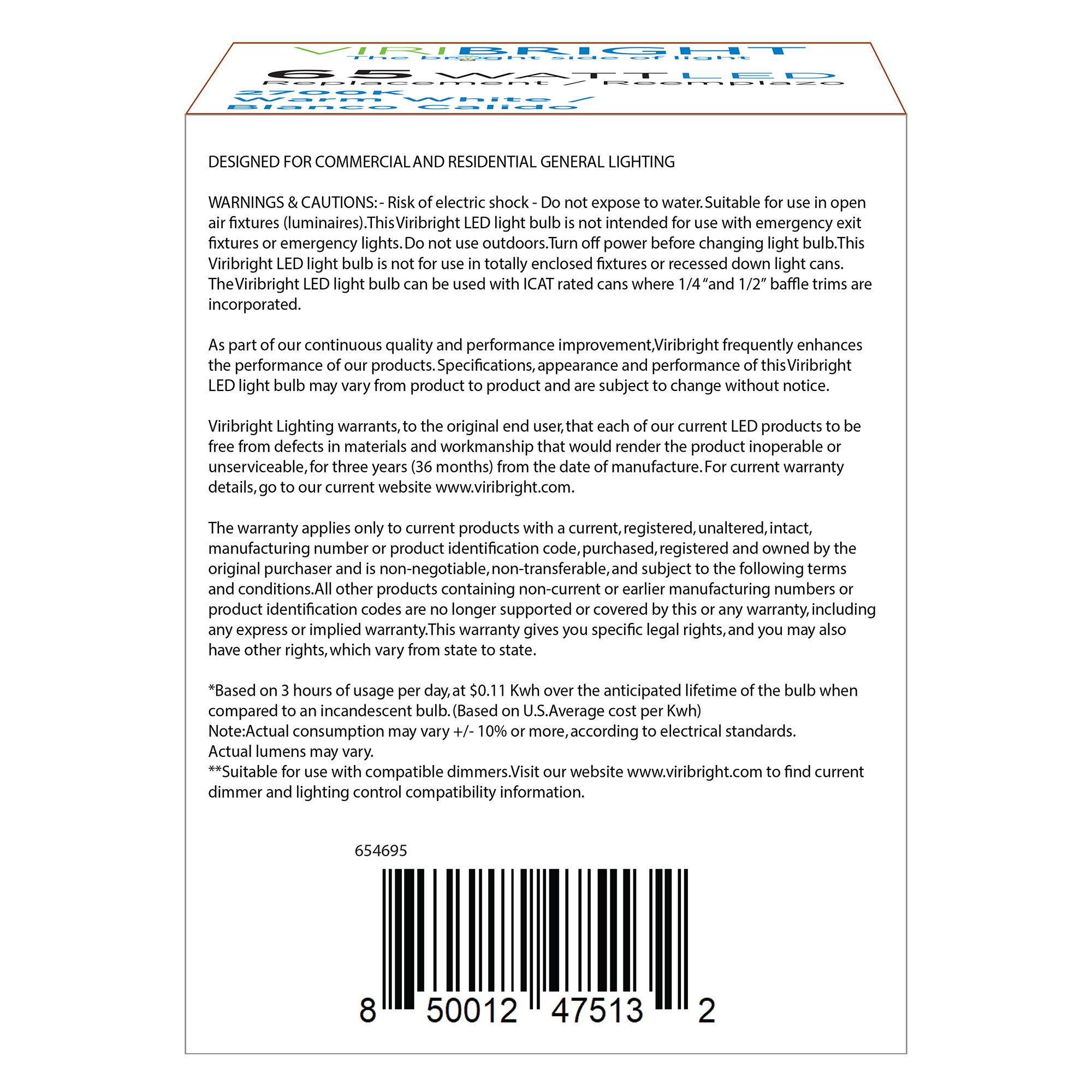 **DESIGNED FOR COMMERCIAL AND RESIDENTIAL GENERAL LIGHTING**

**WARNINGS & CAUTIONS:**  
- Risk of electric shock - Do not expose to water. Suitable for use in open air fixtures (luminaires).  
- This Viribright LED light bulb is not intended for use with emergency exit fixtures or emergency lights. Do not use outdoors.  
- Turn off power before changing light bulb.  
- This Viribright LED light bulb is not for use in totally enclosed fixtures or recessed down light cans.  
- The Viribright LED light bulb can be used with ICAT rated cans where 1/4" and 1/2" baffle trims are incorporated.  

As part of our continuous quality and performance improvement, Viribright frequently enhances the performance, appearance and performance of this Viribright LED light bulb may vary from product to product and are subject to change without notice.  

Viribright Lighting warrants, to the original end user, each of our current LED products to be free from defects in materials and workmanship that would render the product inoperable or unserviceable, for three years (36 months) from the date of manufacture. For current warranty details, go to our current website www