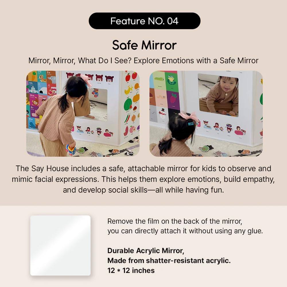Feature NO. 04
Safe Mirror
Mirror, Mirror, What Do I See? Explore Emotions with a Safe Mirror

The Say House includes a safe, attachable mirror for kids to observe and mimic facial expressions. This helps them explore emotions, build empathy, and develop social skills while having fun.

Remove the film on the back of the mirror, you can directly attach it without using any glue.
Durable Acrylic Mirror, Made from shatter-resistant acrylic.
12 * 12 inches