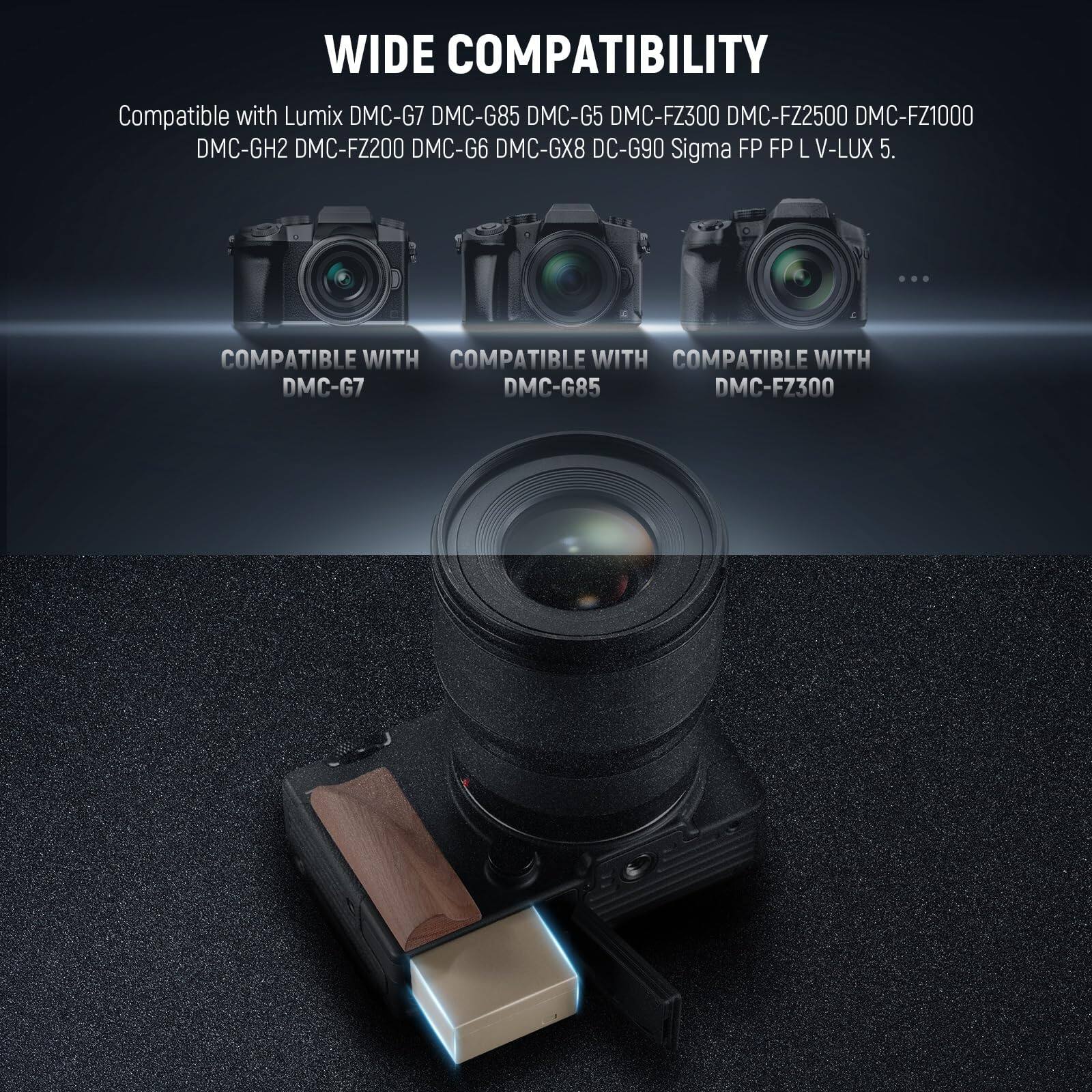 WIDE COMPATIBILITY

Compatible with Lumix DMC-G7 DMC-G85 DMC-G5 DMC-FZ300 DMC-FZ2500 DMC-FZ1000 DMC-GH2 DMC-FZ200 DMC-G6 DMC-GX8 DC-G90 Sigma FP FP L V-LUX 5.

COMPATIBLE WITH DMC-G7  
COMPATIBLE WITH DMC-G85  
COMPATIBLE WITH DMC-FZ300