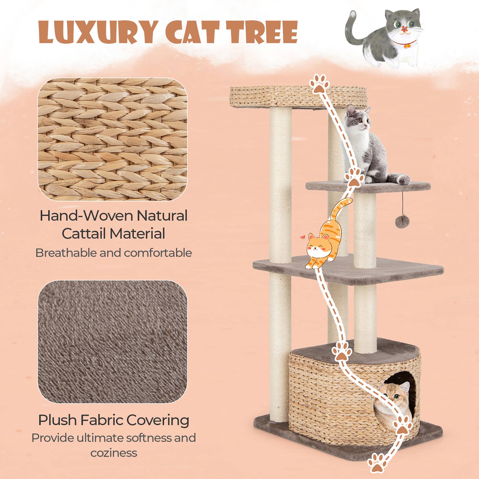LUXURY CAT TREE

Hand-Woven Natural Cattail Material  
Breathable and comfortable

Plush Fabric Covering  
Provide ultimate softness and coziness