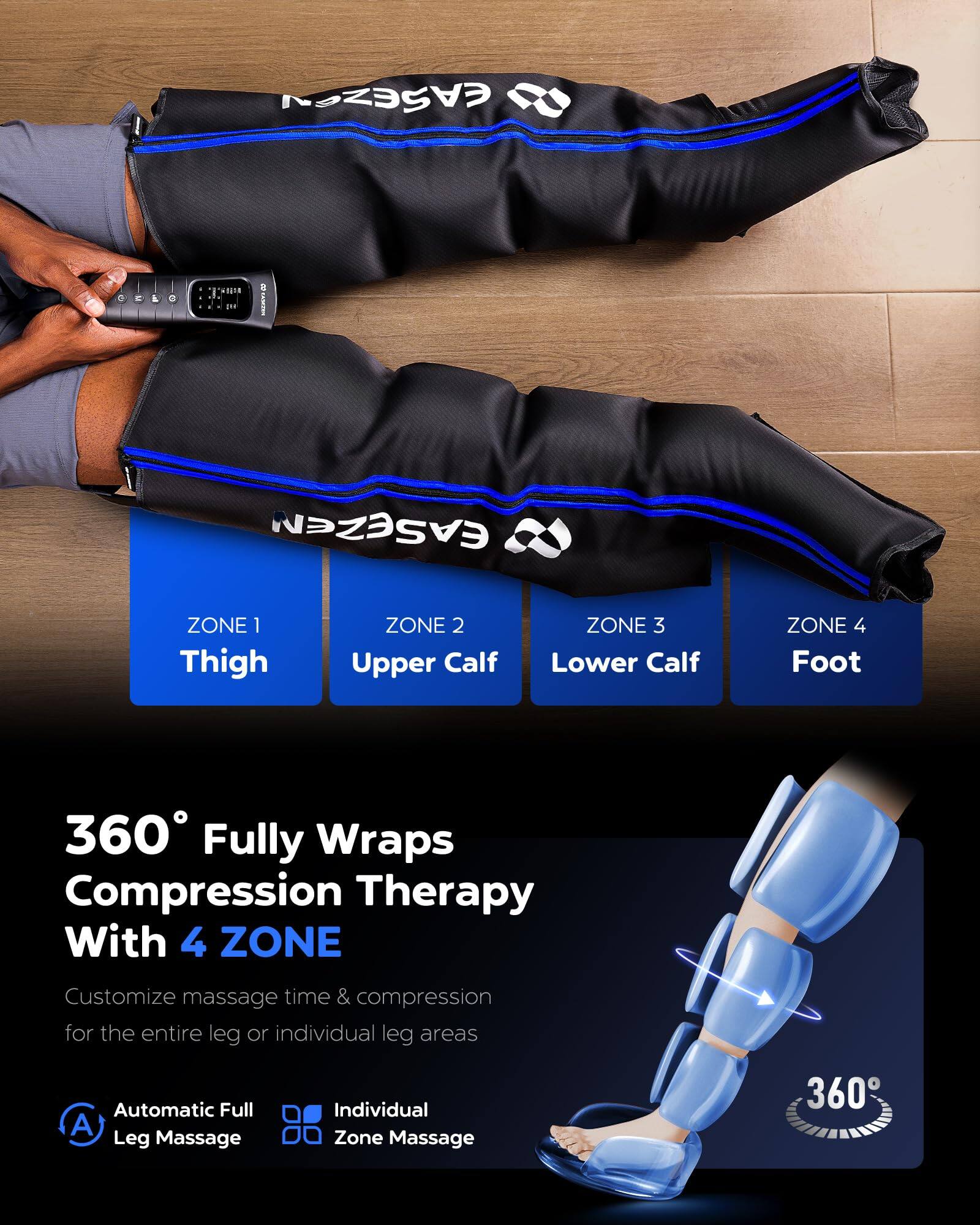 EASEGAZEN

ZONE 1 Thigh  
ZONE 2 Upper Calf  
ZONE 3 Lower Calf  
ZONE 4 Foot  

360° Fully Wraps Compression Therapy With 4 ZONE  
Customize massage time & compression for the entire leg or individual leg areas  

Automatic Full Leg Massage  
Individual Zone Massage  

360°