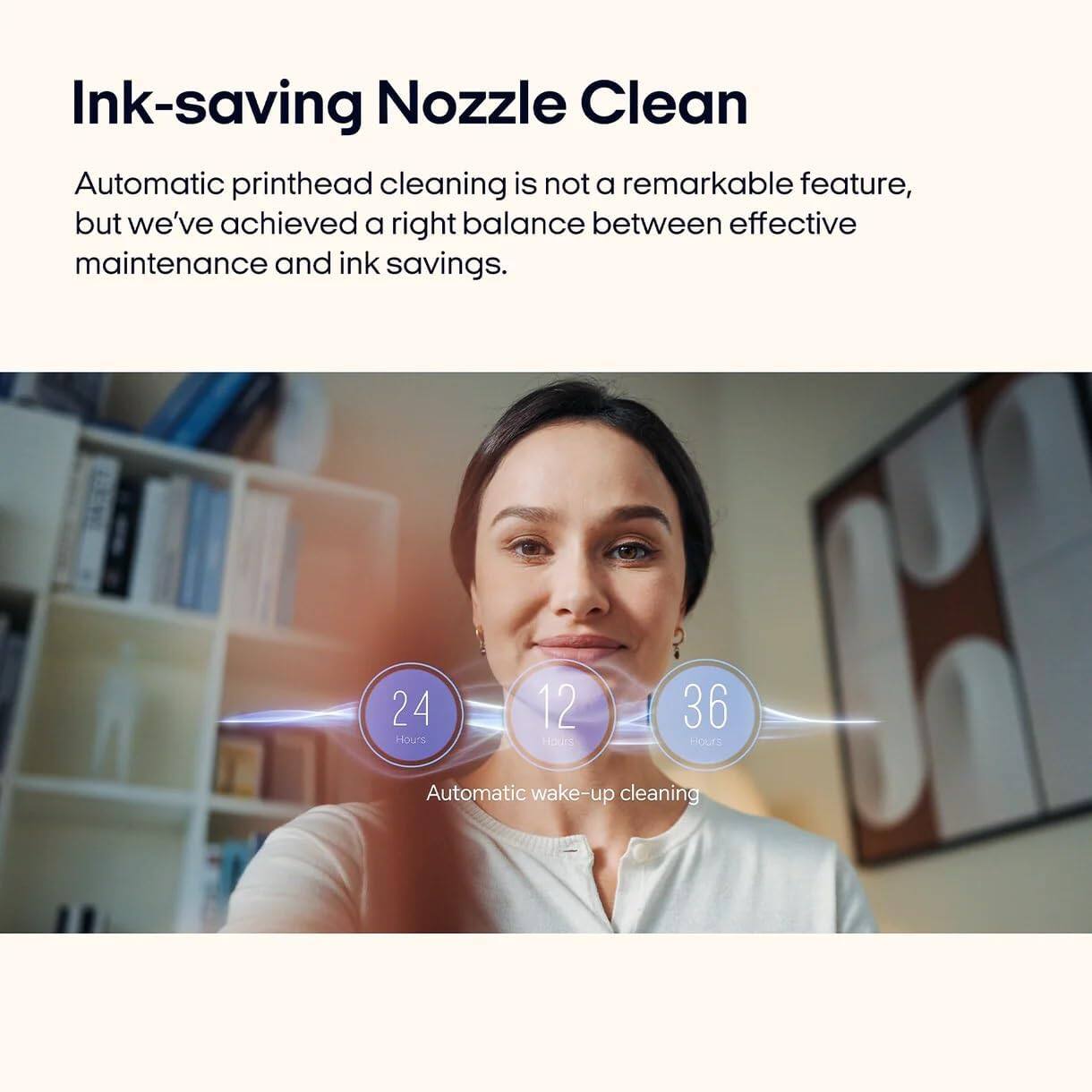 Ink-saving Nozzle Clean

Automatic printhead cleaning is not a remarkable feature, but we've achieved a right balance between effective maintenance and ink savings.

24 Hours  
12 Hours  
36 Hours  

Automatic wake-up cleaning