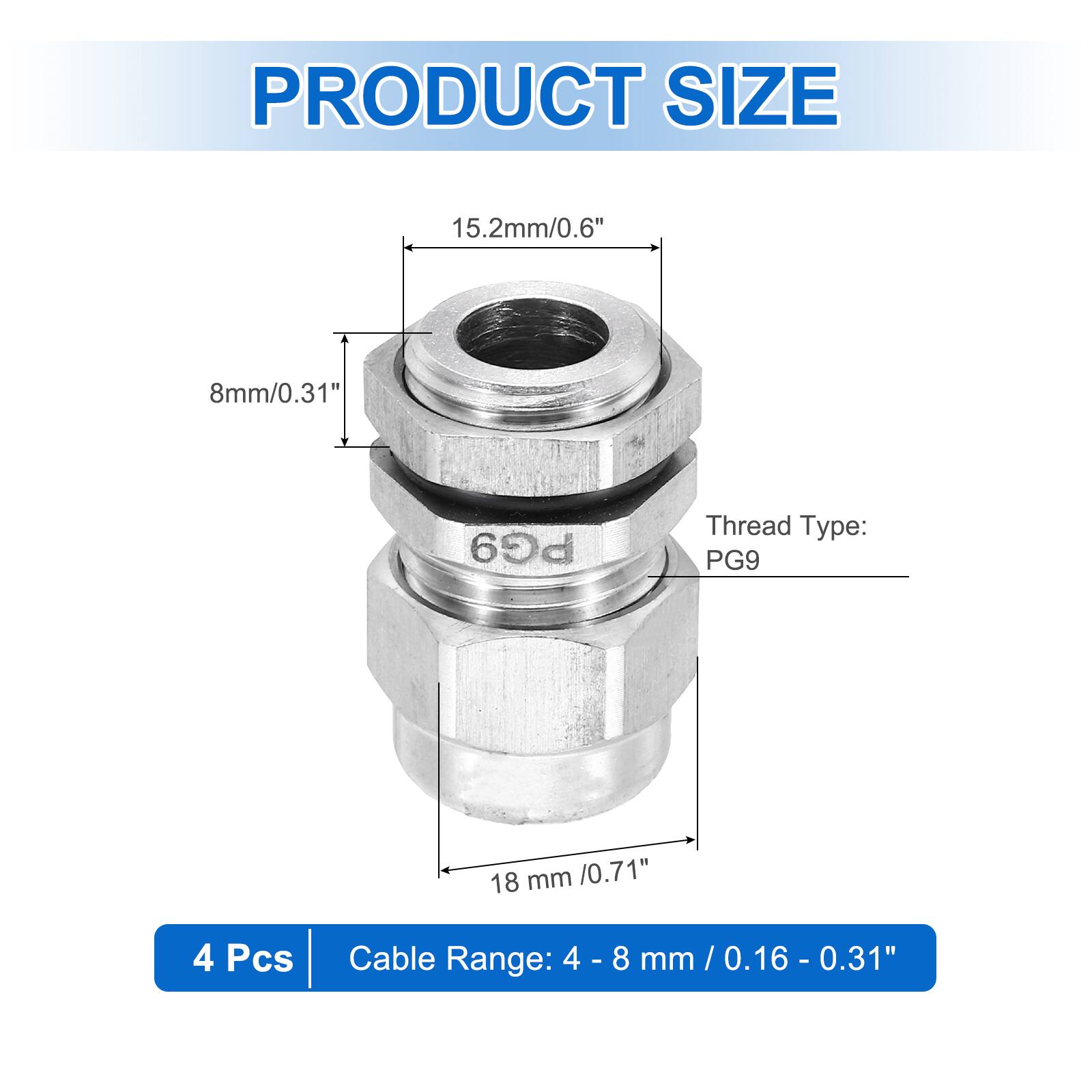 PRODUCT SIZE  
15.2mm/0.6"  
8mm/0.31"  
PG9 Thread Type: PG9  
18 mm /0.71"  
4 Pcs  
Cable Range: 4 - 8 mm / 0.16 - 0.31"