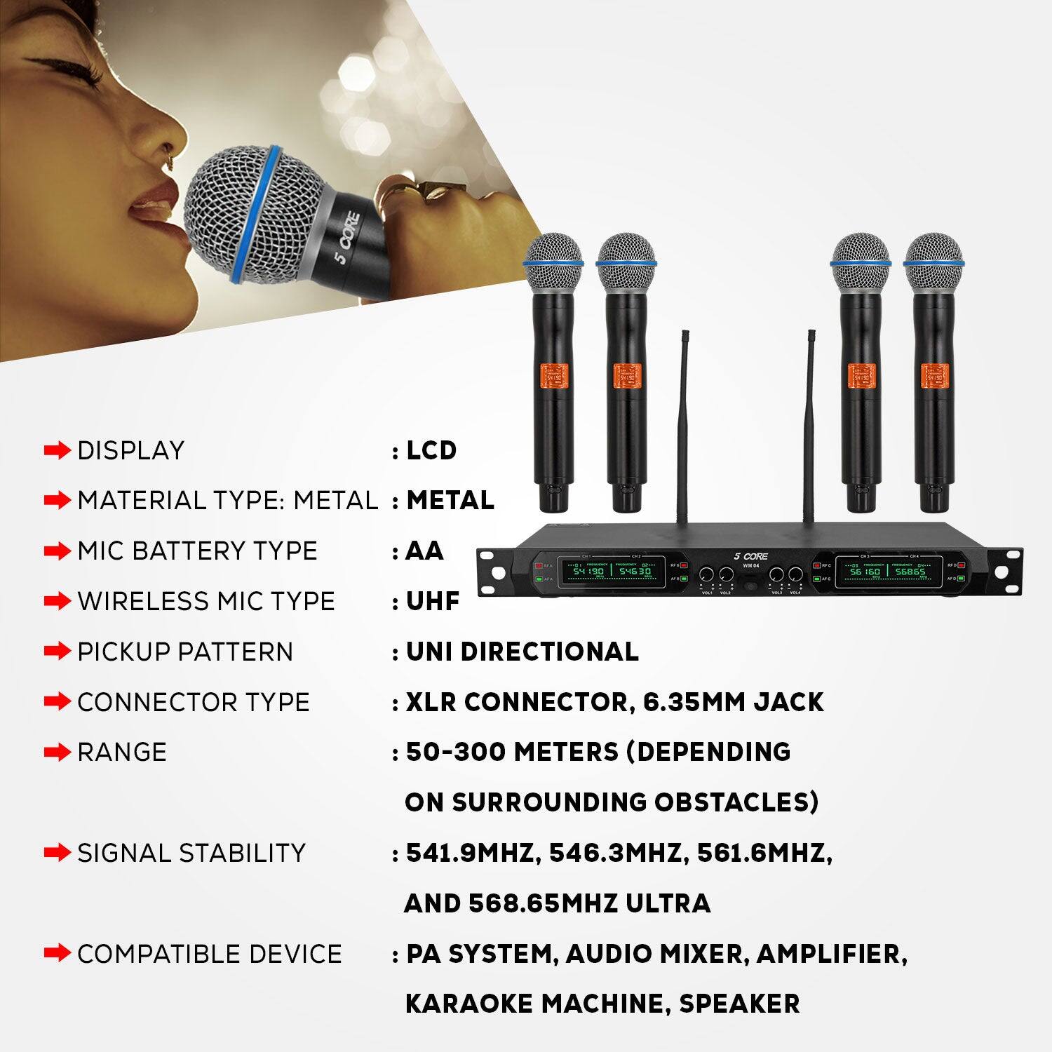 CORE 5 DISPLAY : LCD
MATERIAL TYPE: METAL : METAL
MIC BATTERY TYPE : AA
WIRELESS MIC TYPE : UHF
PICKUP PATTERN : UNI DIRECTIONAL
CONNECTOR TYPE : XLR CONNECTOR, 6.35MM JACK
RANGE : 50-300 METERS (DEPENDING ON SURROUNDING OBSTACLES)
SIGNAL STABILITY : 541.9MHZ, 546.3MHZ, 561.6MHZ, AND 568.65MHZ ULTRA
COMPATIBLE DEVICE : PA SYSTEM, AUDIO MIXER, AMPLIFIER, KARAOKE MACHINE, SPEAKER