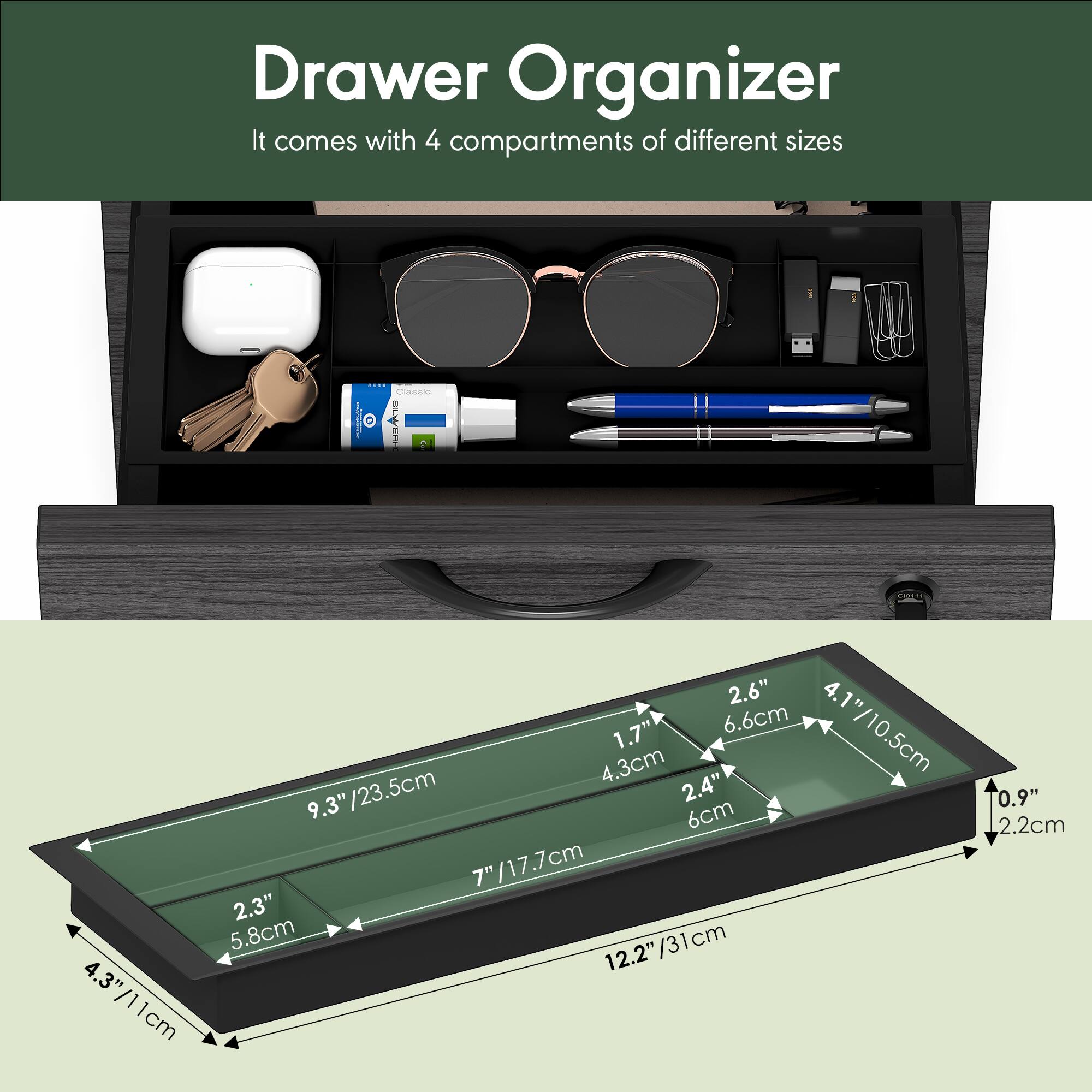 Drawer Organizer  
It comes with 4 compartments of different sizes

- 2.6" / 6.6cm
- 1.7" / 4.3cm
- 4.1" / 10.5cm
- 2.4" / 6cm
- 9.3" / 23.5cm
- 2.3" / 5.8cm
- 7" / 17.7cm
- 12.2" / 31cm
- 4.3" / 11cm
- 0.9" / 2.2cm