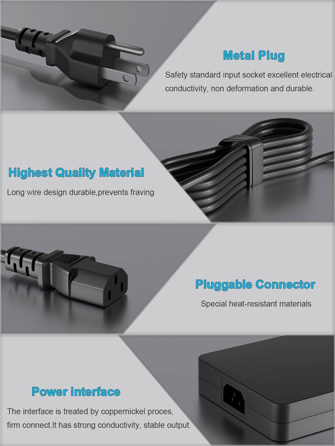 Metal Plug  
Safety standard input socket excellent electrical conductivity, non deformation and durable.  

Highest Quality Material  
Long wire design durable, prevents fraying  

Pluggable Connector  
Special heat-resistant materials  

Power interface  
The interface is treated by coppernickel process, firm connect. It has strong conductivity, stable output.