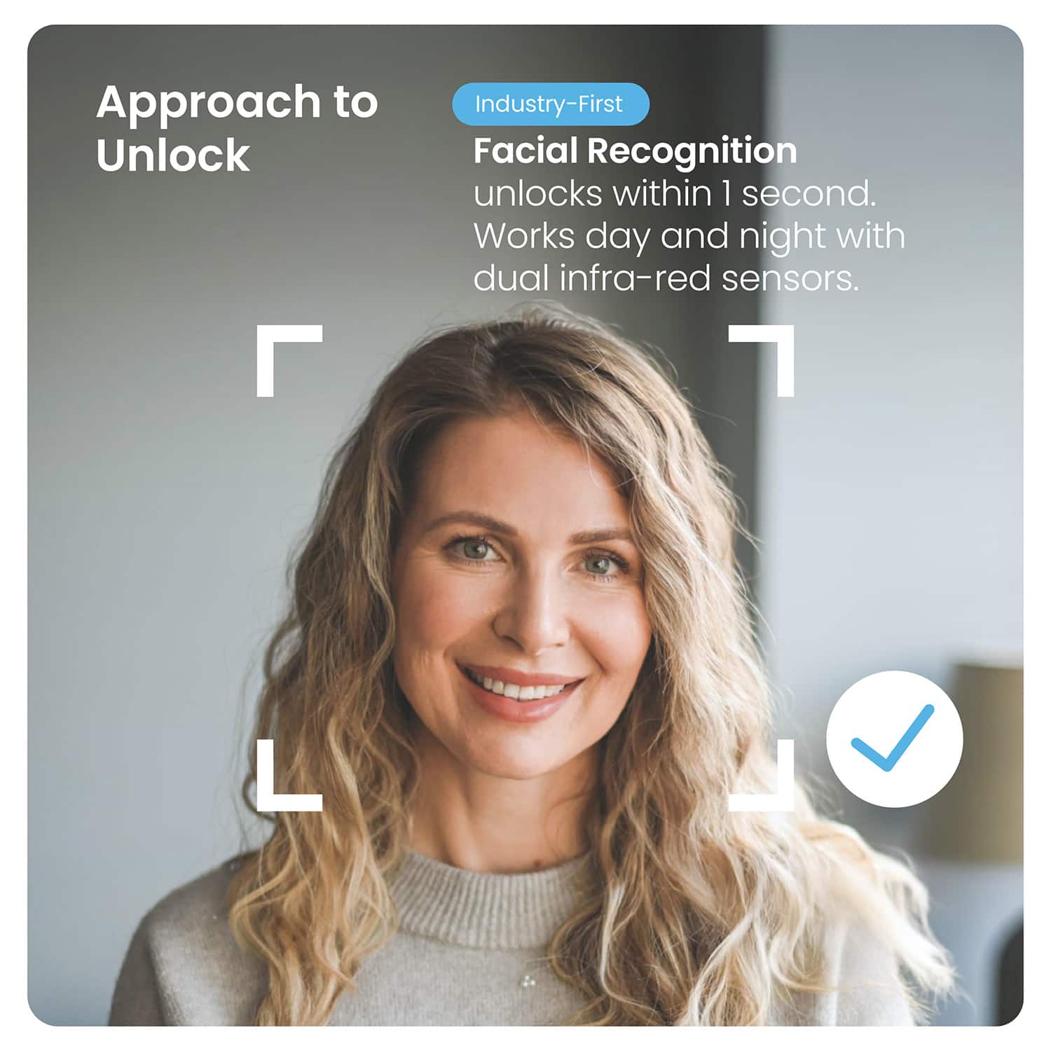 Approach to Unlock
Industry-First
Facial Recognition
unlocks within 1 second.
Works day and night with dual infra-red sensors.