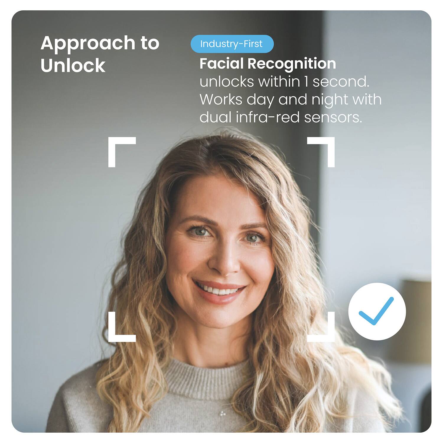 Approach to Unlock

Industry-First

Facial Recognition

unlocks within 1 second.

Works day and night with dual infra-red sensors.