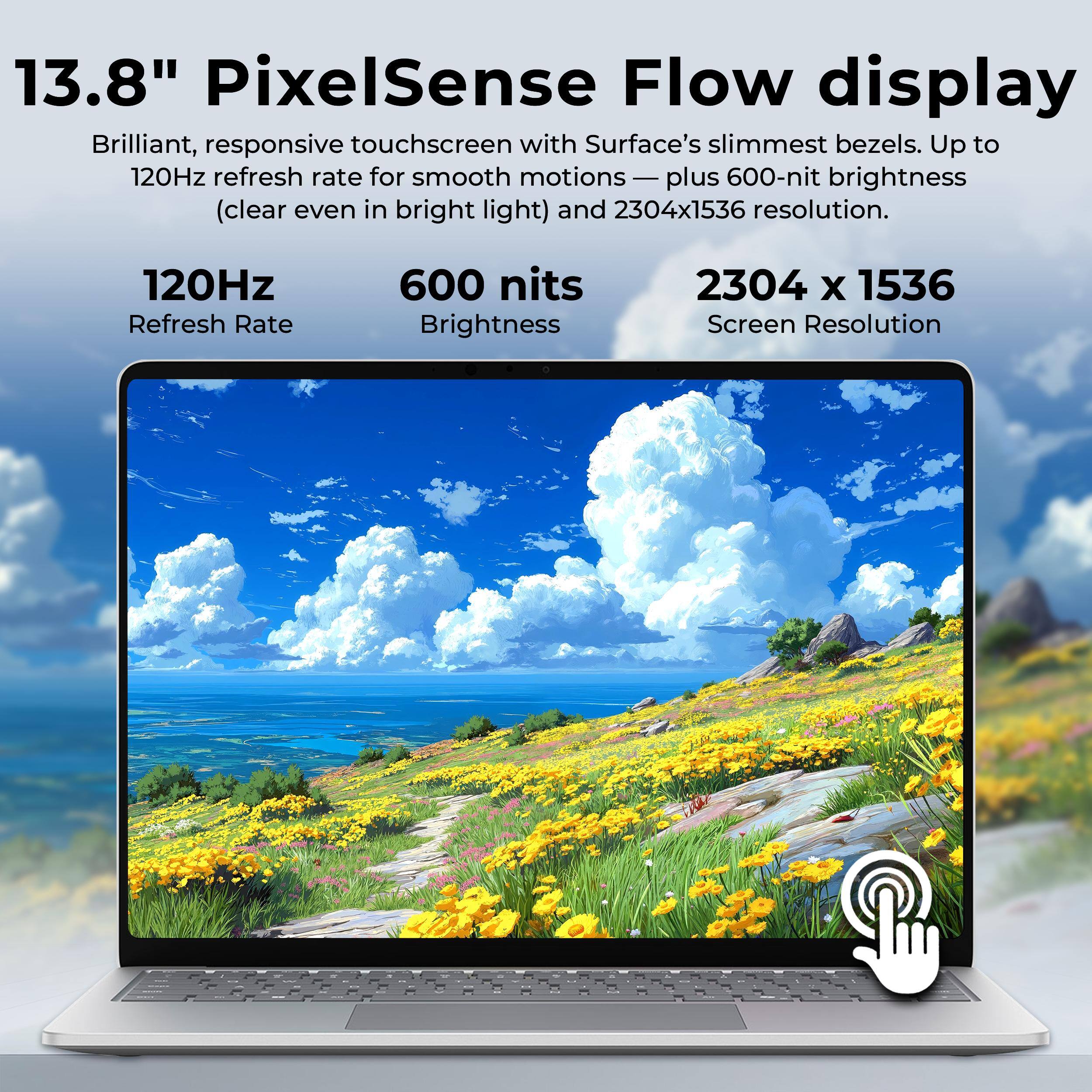 13.8" PixelSense Flow display  
Brilliant, responsive touchscreen with Surface's slimmest bezels. Up to 120Hz refresh rate for smooth motions — plus 600-nit brightness (clear even in bright light) and 2304x1536 resolution.

120Hz Refresh Rate  
600 nits Brightness  
2304 x 1536 Screen Resolution