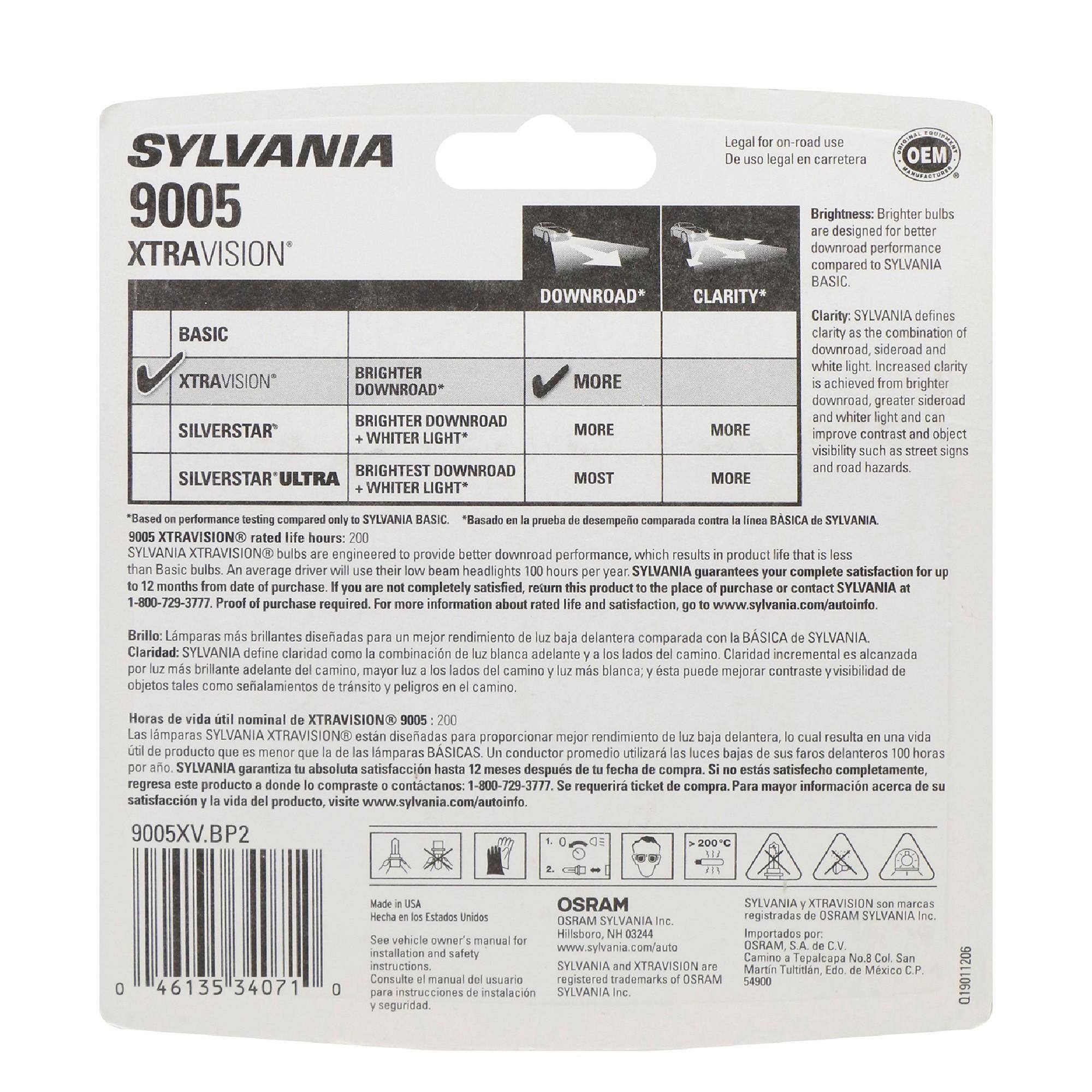 SYLVANIA 9005  
XTRAVISION®  

for use De uso legal en carretera  

Brightness: Brighter bulbs are designed for better download performance compared to SYLVANIA BASIC.  
SYLVANIA BASIC  
SYLVANIA XTRAVISION®  
SYLVANIA SILVERSTAR  
SYLVANIA SILVERSTAR ULTRA  

BRIGHTER DOWNROAD  
BRIGHTER DOWNROAD + WHITER LIGHT*  
BRIGHTEST DOWNROAD + WHITER LIGHT*  

CLARITY*  
SYLVANIA defines clarity as the combination of download, sideroad and white light. Increased clarity is achieved from brighter download, greater sideroad and whiter light and can improve contrast and visibility of object such as street signs and road hazards.  

SYLVANIA XTRAVISION® bulbs are engineered to provide better download performance, which results in product life that is less than Basic bulbs. An average driver will use about 100 hours of low beam headlights per year. SYLVANIA guarantees this product to the place of purchase or contact SYLVANIA at 1-800-729-3777. Proof of purchase required for complete satisfaction.
