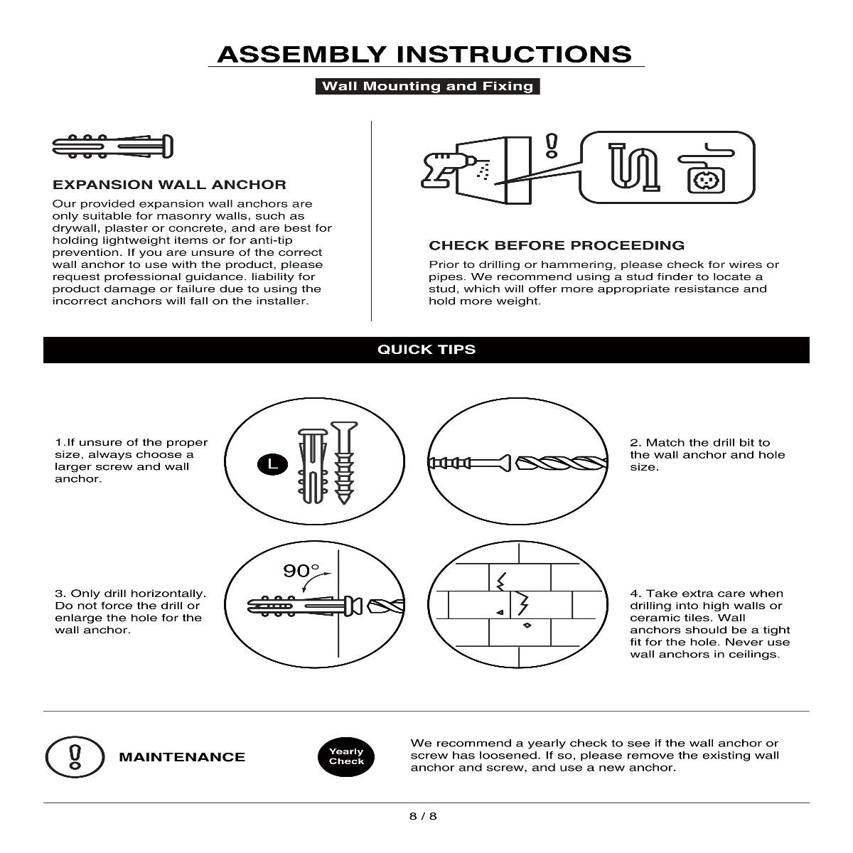 ASSEMBLY INSTRUCTIONS  
Wall Mounting and Fixing

EXPANSION WALL ANCHOR  
Our provided expansion wall anchors are only suitable for masonry walls, such as drywall, plaster or concrete, and are best for holding lightweight items or for anti-tip prevention. If you are unsure of the correct wall anchor to use with the product, please request professional guidance. Liability for product damage or failure due to using the incorrect anchors will fall on the installer.

CHECK BEFORE PROCEEDING  
Prior to drilling or hammering, please check for wires or pipes. We recommend using a stud finder to locate a stud, which will offer more appropriate resistance and hold more weight.

QUICK TIPS  
1. If unsure of the proper size, always choose a larger screw and wall anchor.  
2. Match the drill bit to the wall anchor and hole size.  
3. Only drill horizontally. Do not force the drill or enlarge the hole for the wall anchor.  
4. Take extra care when drilling into high walls or ceramic tiles. Wall anchors should be a tight fit for the hole. Never use wall anchors in ceilings.

MAINTENANCE  
We recommend a yearly check to see if the wall anchor or screw has loosened. If so, please remove the