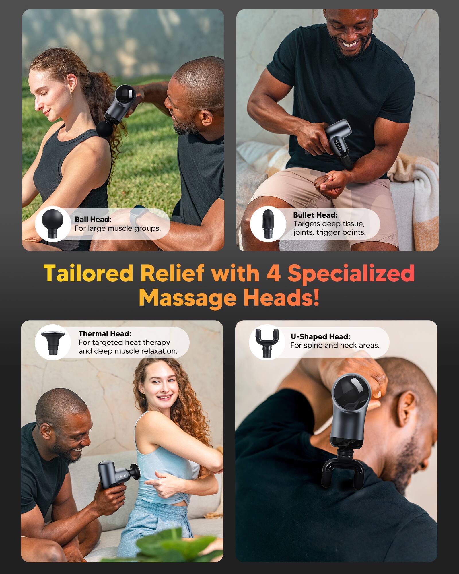 Ball Head: For large muscle groups.  
Bullet Head: Targets deep tissue, joints, trigger points.  
Thermal Head: For targeted heat therapy and deep muscle relaxation.  
U-Shaped Head: For spine and neck areas.  

Tailored Relief with 4 Specialized Massage Heads!