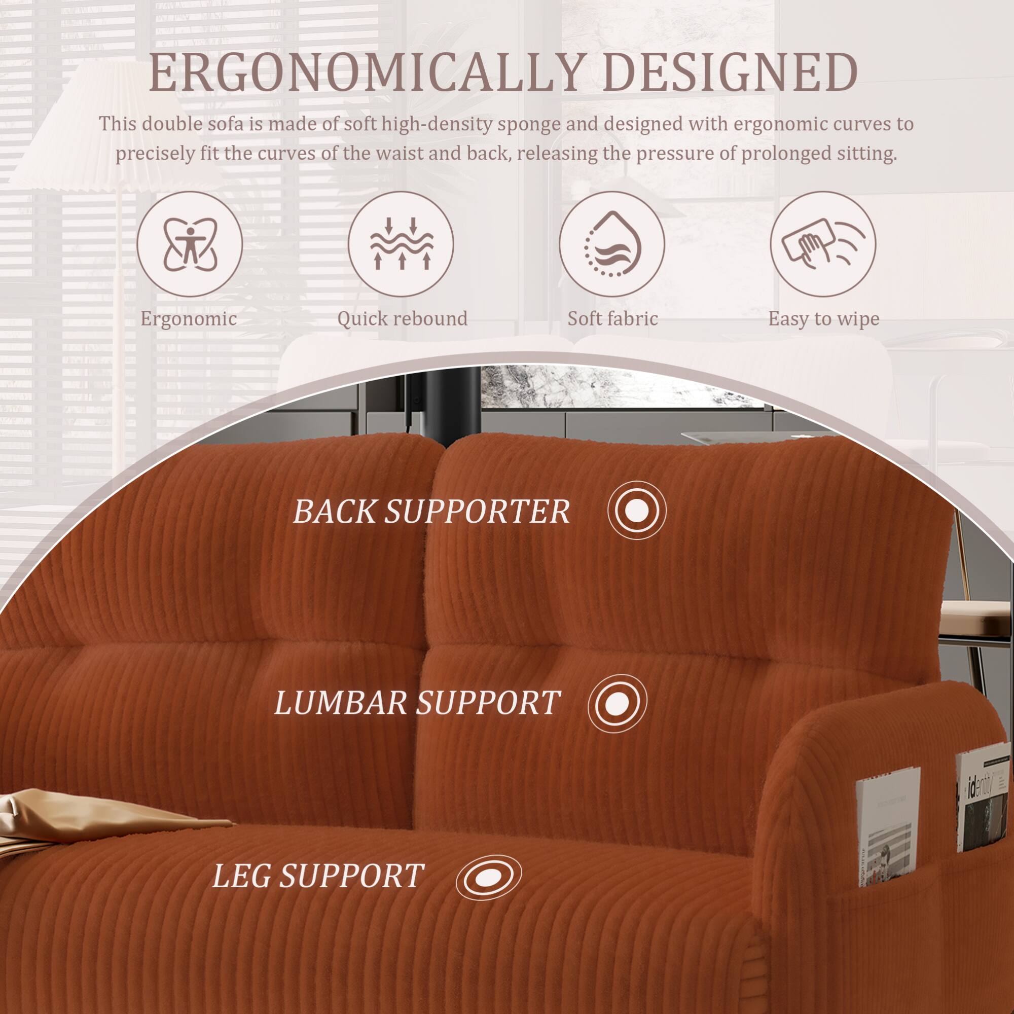 ERGONOMICALLY DESIGNED

This double sofa is made of soft high-density sponge and designed with ergonomic curves to precisely fit the curves of the waist and back, releasing the pressure of prolonged sitting.

- Ergonomic
- Quick rebound
- Soft fabric
- Easy to wipe

BACK SUPPORTER

LUMBAR SUPPORT

LEG SUPPORT