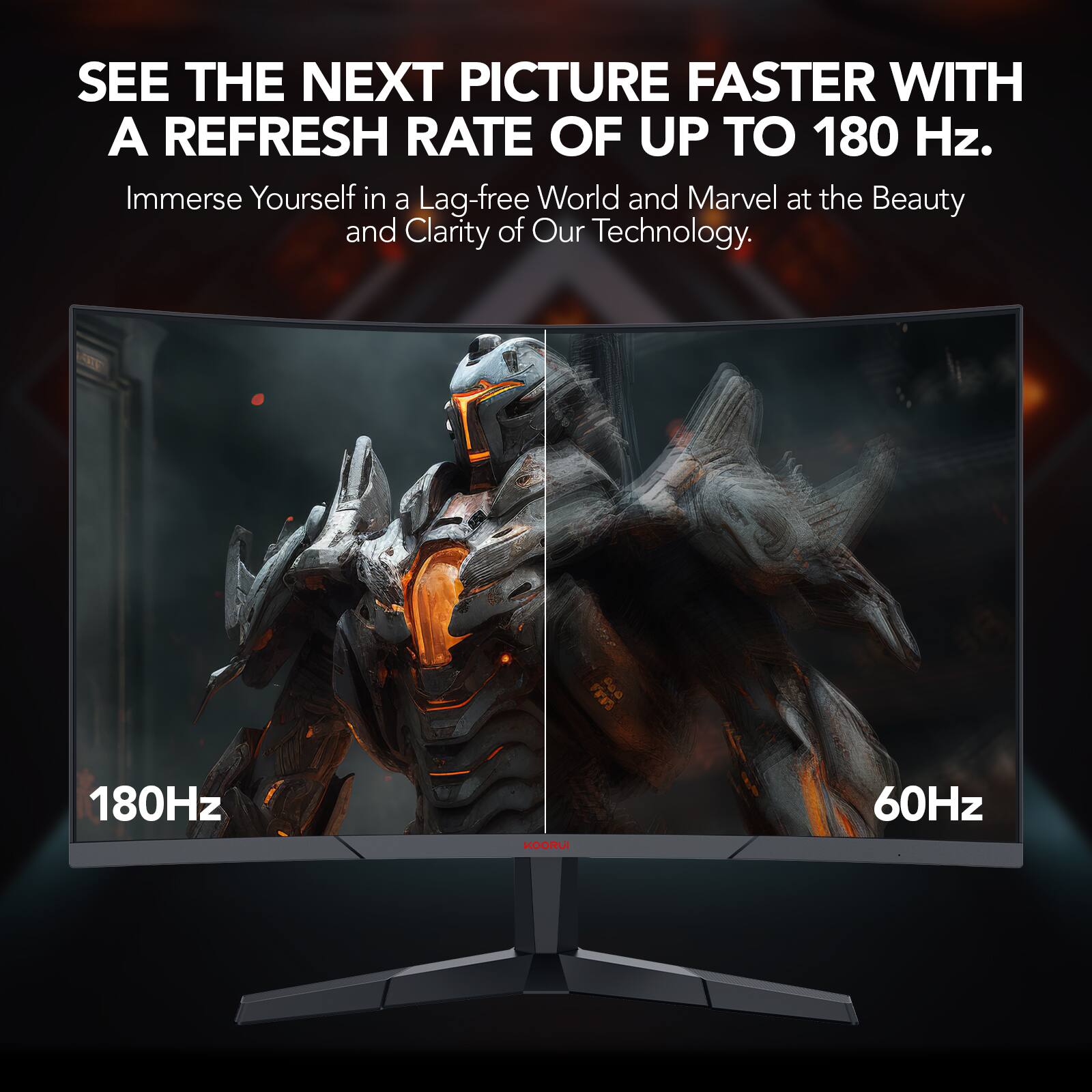 SEE THE NEXT PICTURE FASTER WITH A REFRESH RATE OF UP TO 180 Hz. Immerse Yourself in a Lag-free World and Marvel at the Beauty and Clarity of Our Technology. 180Hz KOOF 60Hz