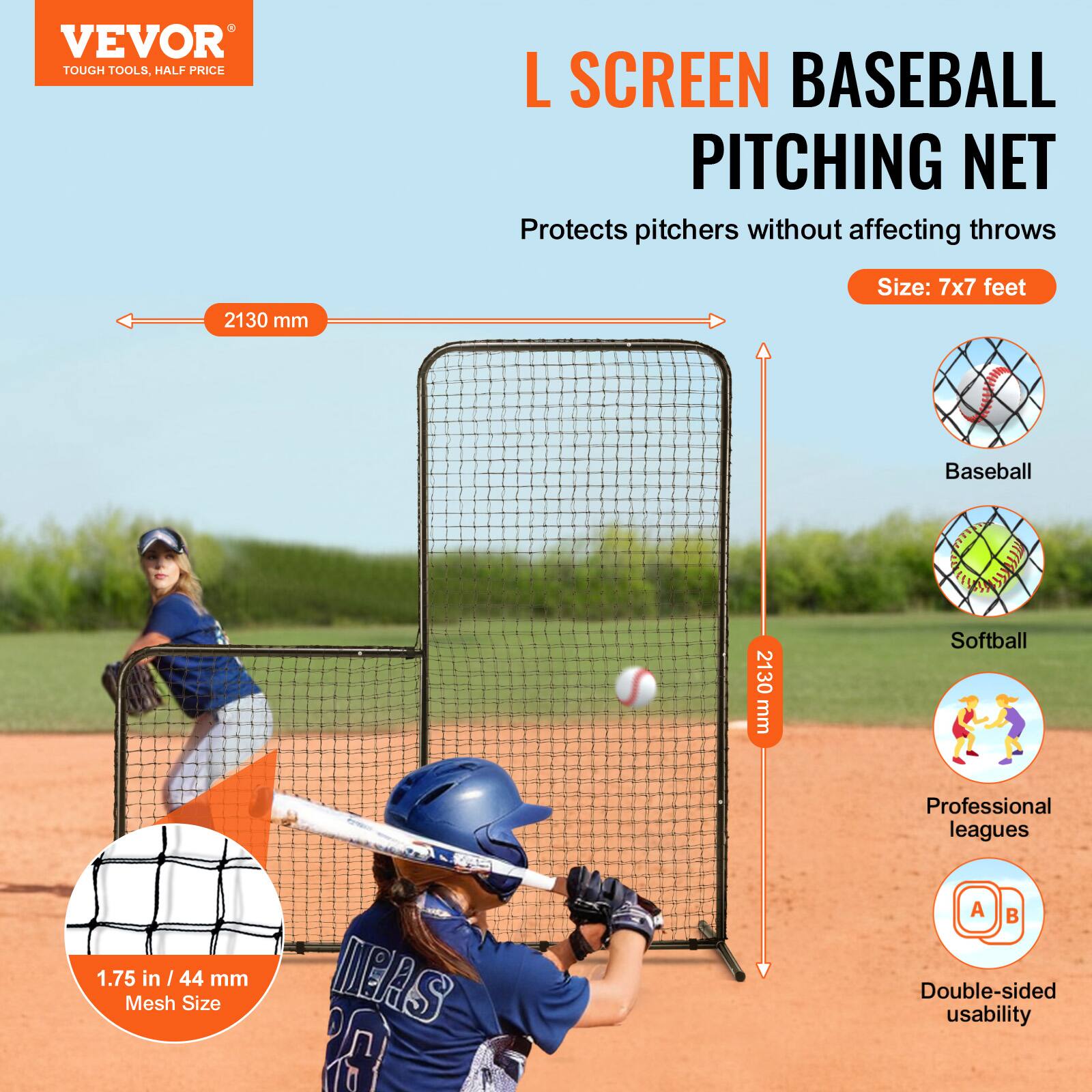 VEVOR  
TOUGH TOOLS, HALF PRICE  

L SCREEN BASEBALL PITCHING NET  
Protects pitchers without affecting throws  

Size: 7x7 feet  

2130 mm  

Baseball  
Softball  
Professional leagues  
Double-sided usability  

1.75 in / 44 mm Mesh Size
