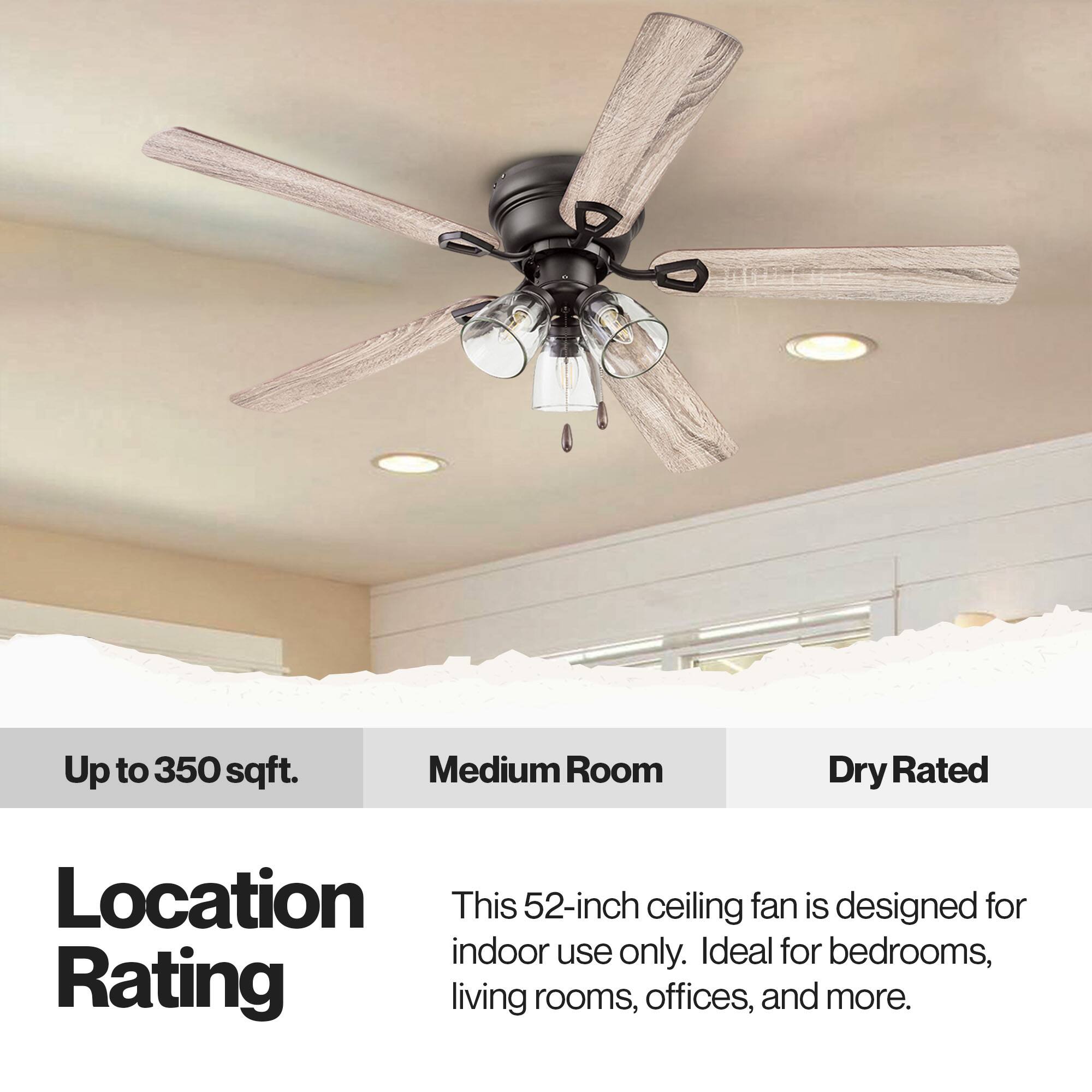 Up to 350 sqft. Medium Room Dry Rated Location This 52-inch ceiling fan is designed for indoor use only. Ideal for bedrooms, living rooms, offices, and more.