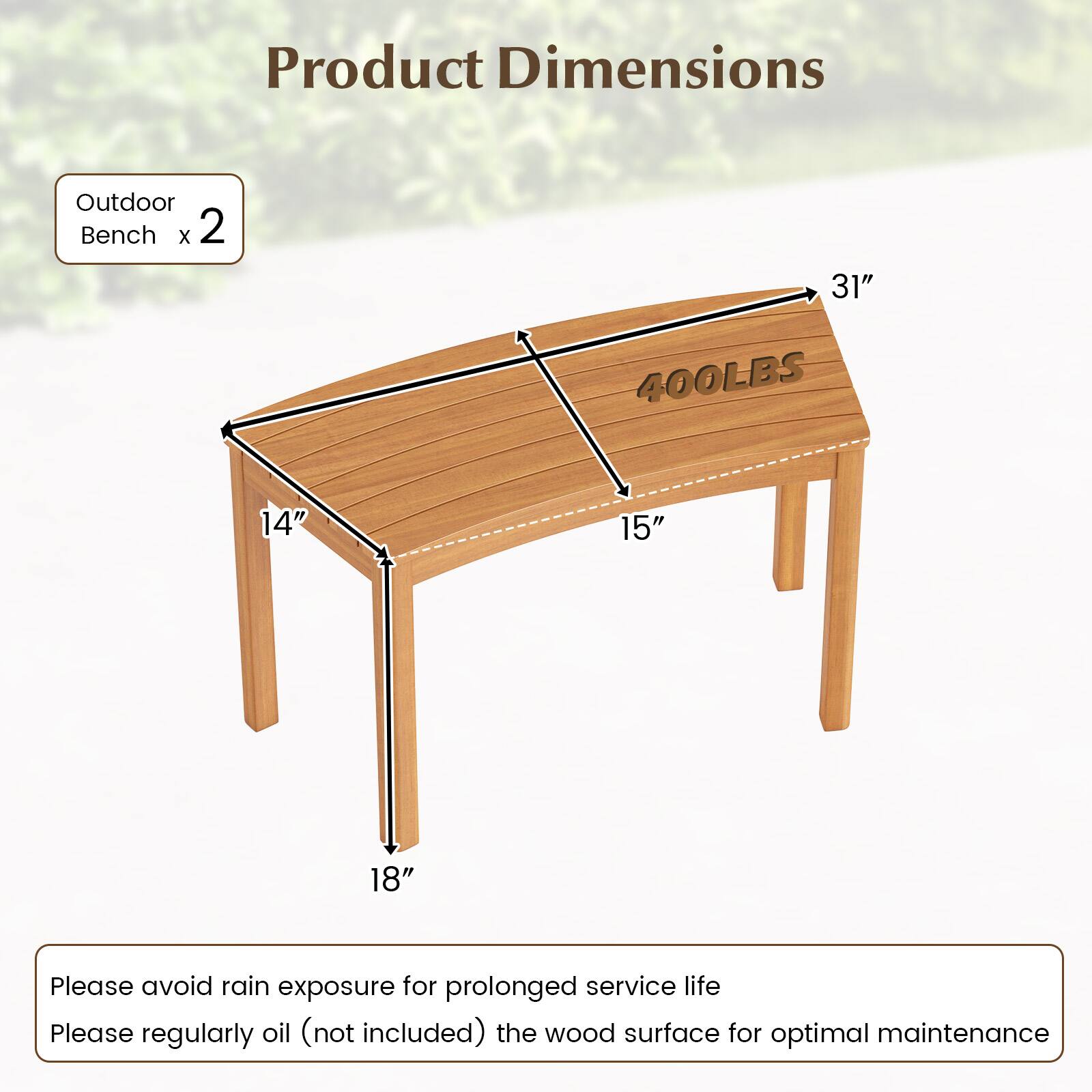Product Dimensions

Outdoor Bench x 2

- Length: 31"
- Width: 14"
- Height: 18"
- Seat Height: 15"
- Weight Capacity: 400LBS

Please avoid rain exposure for prolonged service life.

Please regularly oil (not included) the wood surface for optimal maintenance.