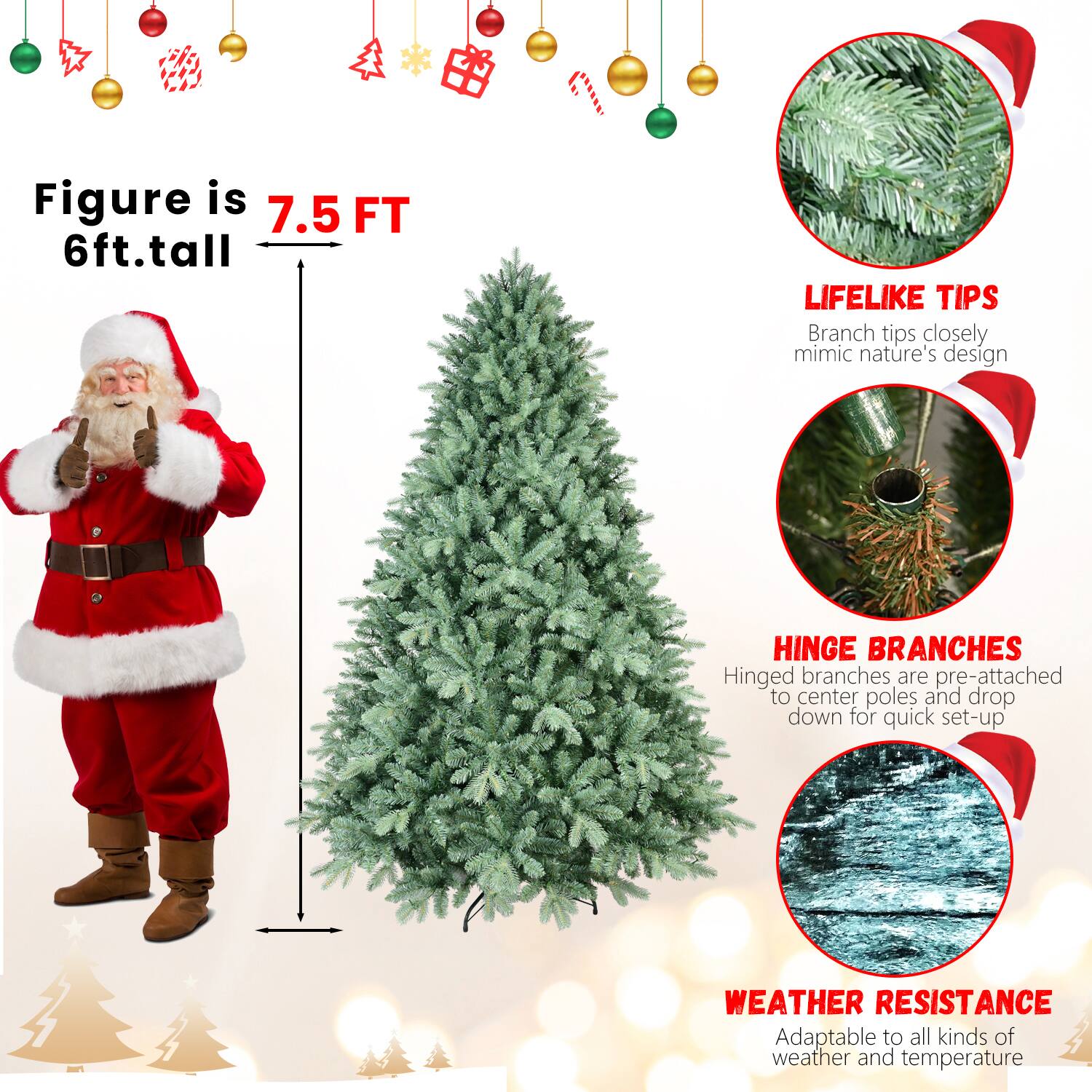 Figure is 7.5 FT  
6ft.tall  

LIFELIKE TIPS  
Branch tips closely mimic nature's design  

HINGE BRANCHES  
Hinged branches are pre-attached to center poles and drop down for quick set-up  

WEATHER RESISTANCE  
Adaptable to all kinds of weather and temperature
