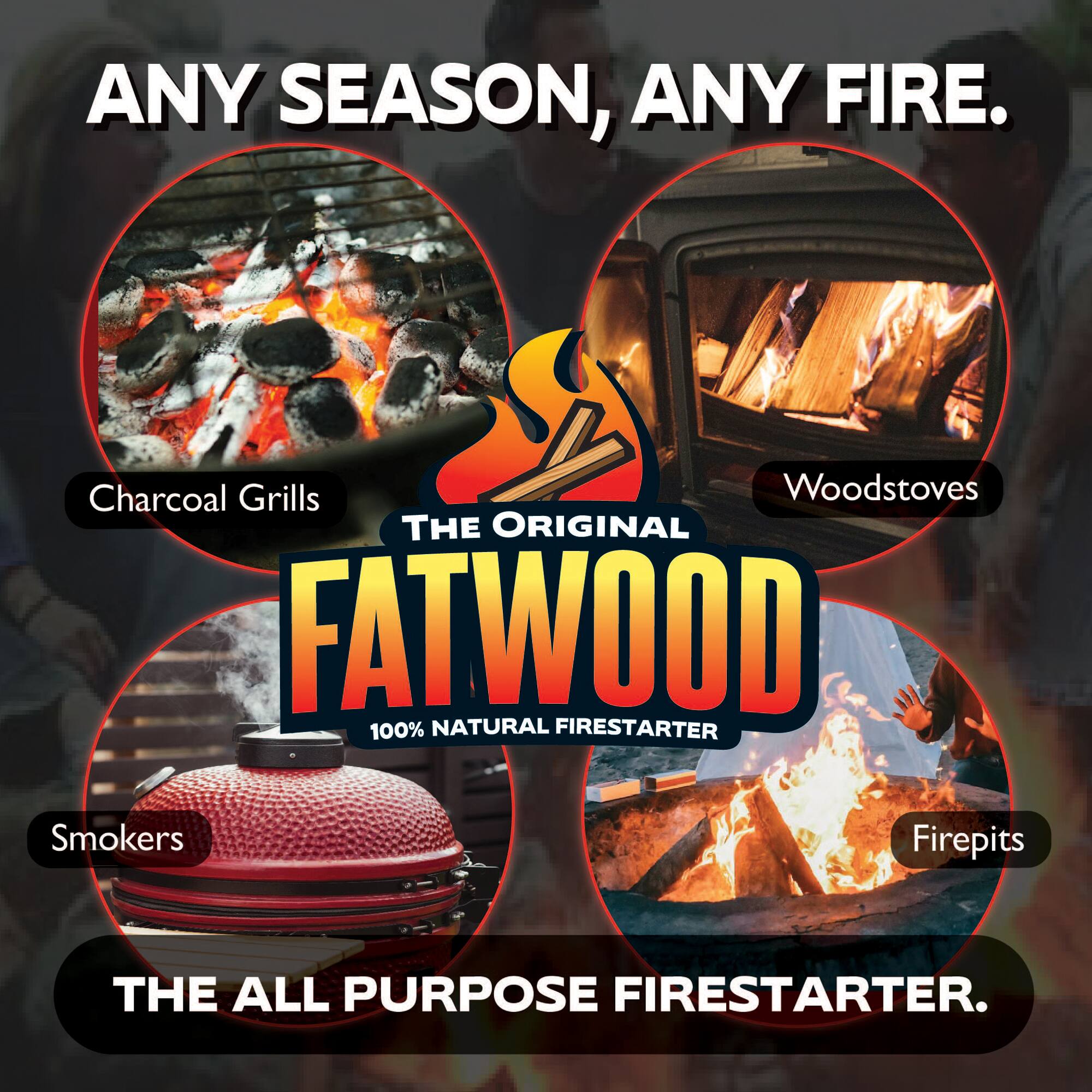 ANY SEASON, ANY FIRE.

Charcoal Grills  
Woodstoves  
Smokers  
Firepits  

THE ORIGINAL FATWOOD  
100% NATURAL FIRESTARTER  

THE ALL PURPOSE FIRESTARTER.
