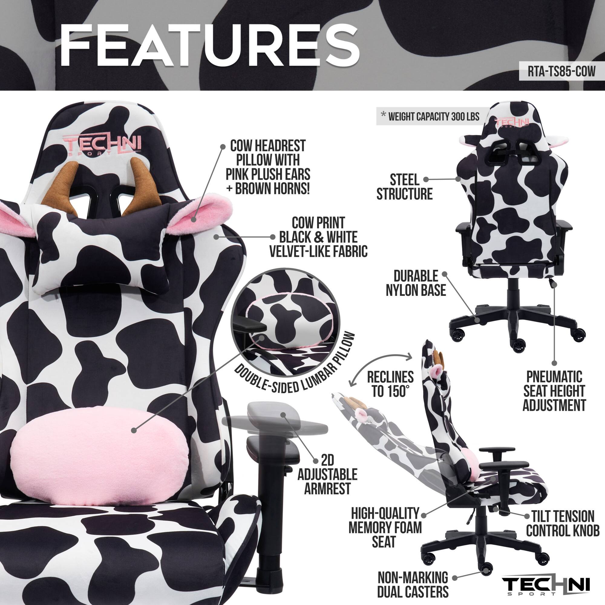 **FEATURES**

- **COW HEADREST PILLOW WITH PINK PLUSH EARS + BROWN HORNS!**
- **COW PRINT BLACK & WHITE VELVET-LIKE FABRIC**
- **STEEL STRUCTURE**
- **DURABLE NYLON BASE**
- **DOUBLE-SIDED LUMBAR**
- **RECLINES TO 150°**
- **PNEUMATIC SEAT HEIGHT ADJUSTMENT**
- **2D ADJUSTABLE ARMREST**
- **HIGH-QUALITY MEMORY FOAM SEAT**
- **TILT TENSION CONTROL KNOB**
- **NON-MARKING DUAL CASTERS**
- **WEIGHT CAPACITY 300 LBS**

**RTA-TS85-COW**