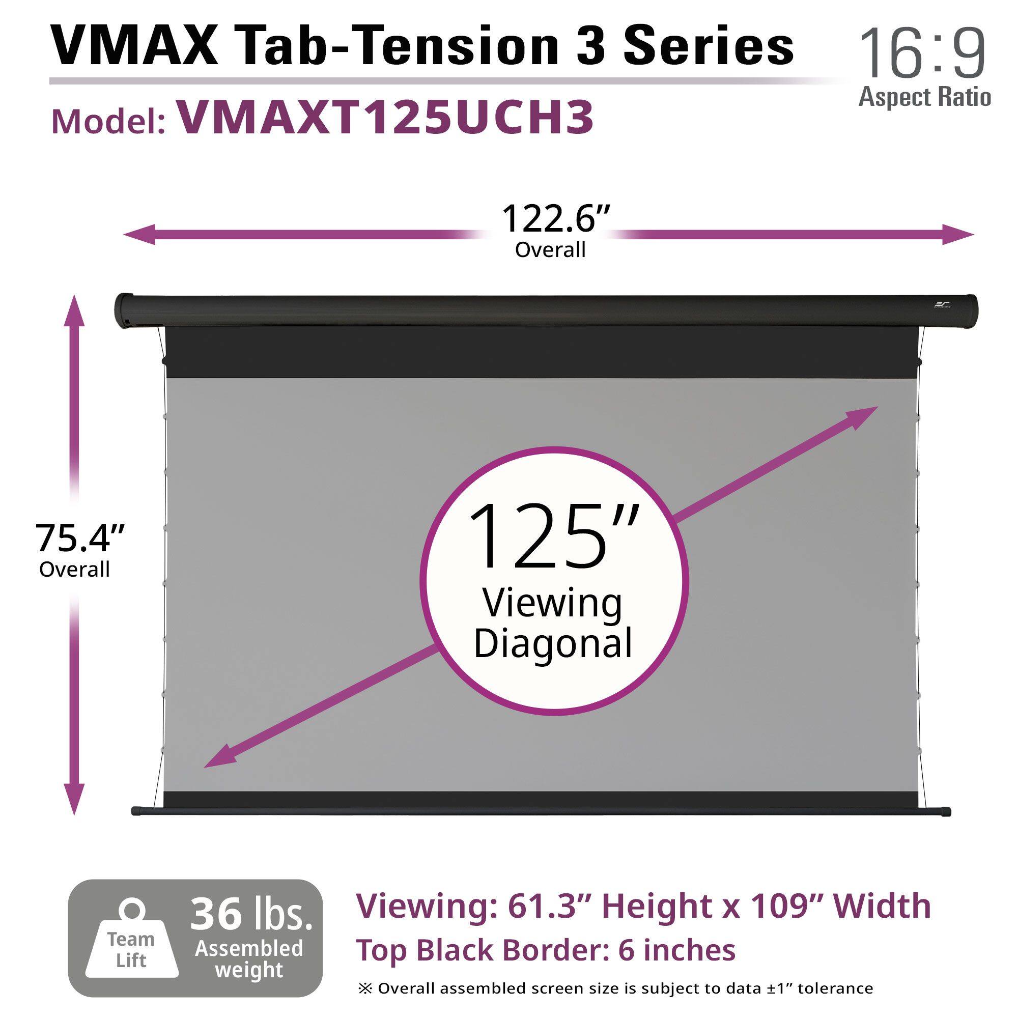 VMAX Tab-Tension 3 Series  
Model: VMAXT125UCH3  
16:9 Aspect Ratio  

122.6" Overall  
75.4" Overall  
125" Viewing Diagonal  

36 lbs. Team Assembled weight  

Viewing: 61.3" Height x 109" Width  
Top Black Border: 6 inches  

*Overall assembled screen size is subject to data ±1" tolerance