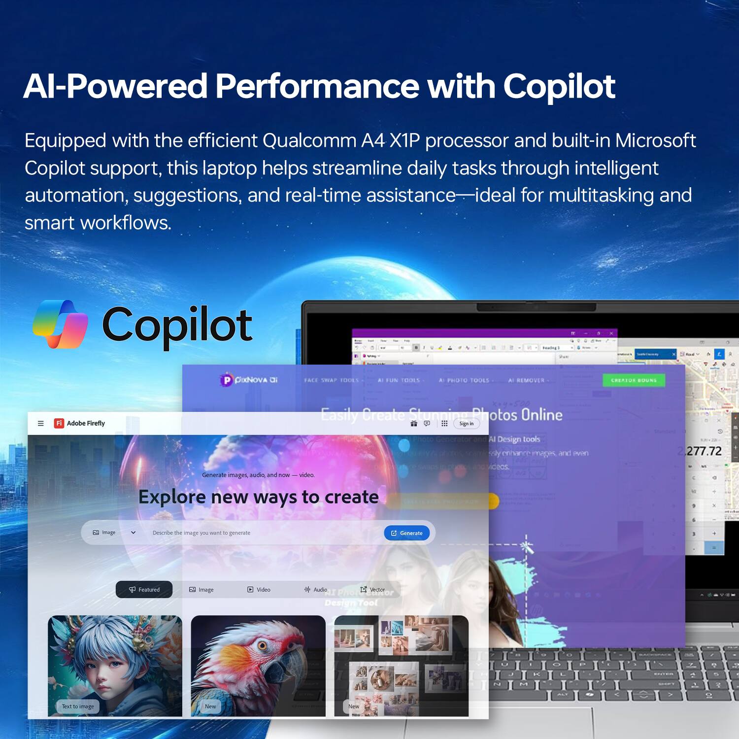 AI-Powered Performance with Copilot

Equipped with the efficient Qualcomm A4 X1P processor and built-in Microsoft Copilot support, this laptop helps streamline daily tasks through intelligent automation, suggestions, and real-time assistance—ideal for multitasking and smart workflows.

Copilot

Easily Create Stunning Photos Online

Explore new ways to create

Generate images, audio, and now—video.

Describe the image you want to generate

Featured

Image

Video

Audio

Design Tools

Adobe Firefly

Generate