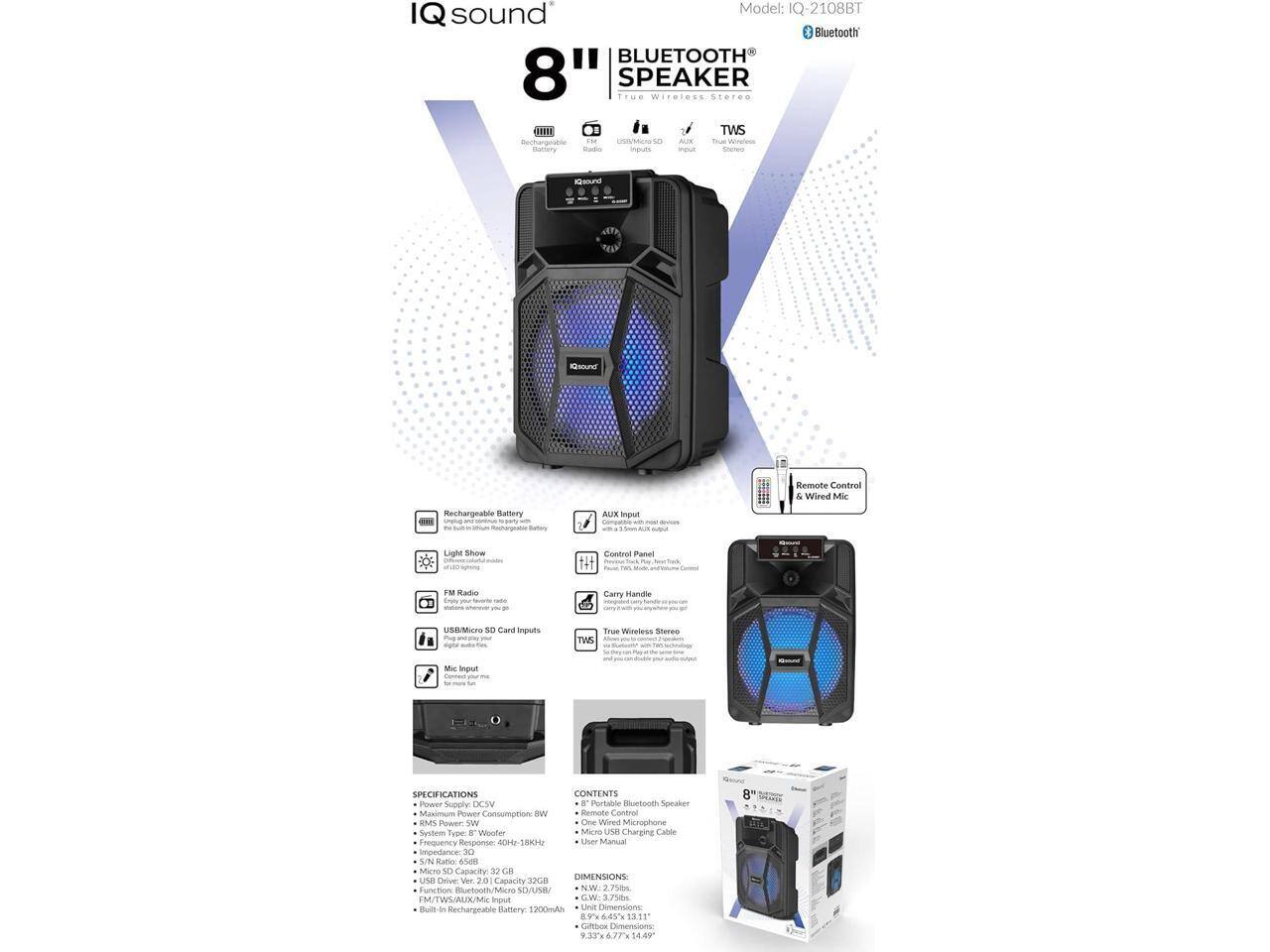 sound Model: IQ-2108BT IQ Bluetooth BLUETOOTH 8" SPEAKER Wireless Stereo FHI .. TWS i UNIMcN so -. Toe camery impuuts mput Shared Kou Keound Remote Control & Wired Mi Rechargeable Batery unaa - Satoy AUx input conent - Light snow Control Panel FM Radio dny you - - Carry mamdhe USBMiero se Cwe imputs mu - TWS True Wireless Steree - MIC Input -- SPECIFICATIONS CONTENTS Power Supply DCWV . Pertable Buetouth Speaker Masmum Power Consumption: BW Remote Contral EMS Power w One Wined Microphone Sysbem Type o Woolfer Micro USa Charging Calole Frequency Response aDe  User Manua impedance 30 UN Ratio 6548 MScr sD Capacity 3 ca DIMENSIONS usB ME vor 20 Capacily 3ca Function Ruetooth/Mero SO/UNE NW P M/TWWAUX/Mxc input GW 3.758m Buit-s a Rechargeable Battery 1200ml Unit Dxensione 6.45% 1311 Cfbor Dimensions 9.33 6