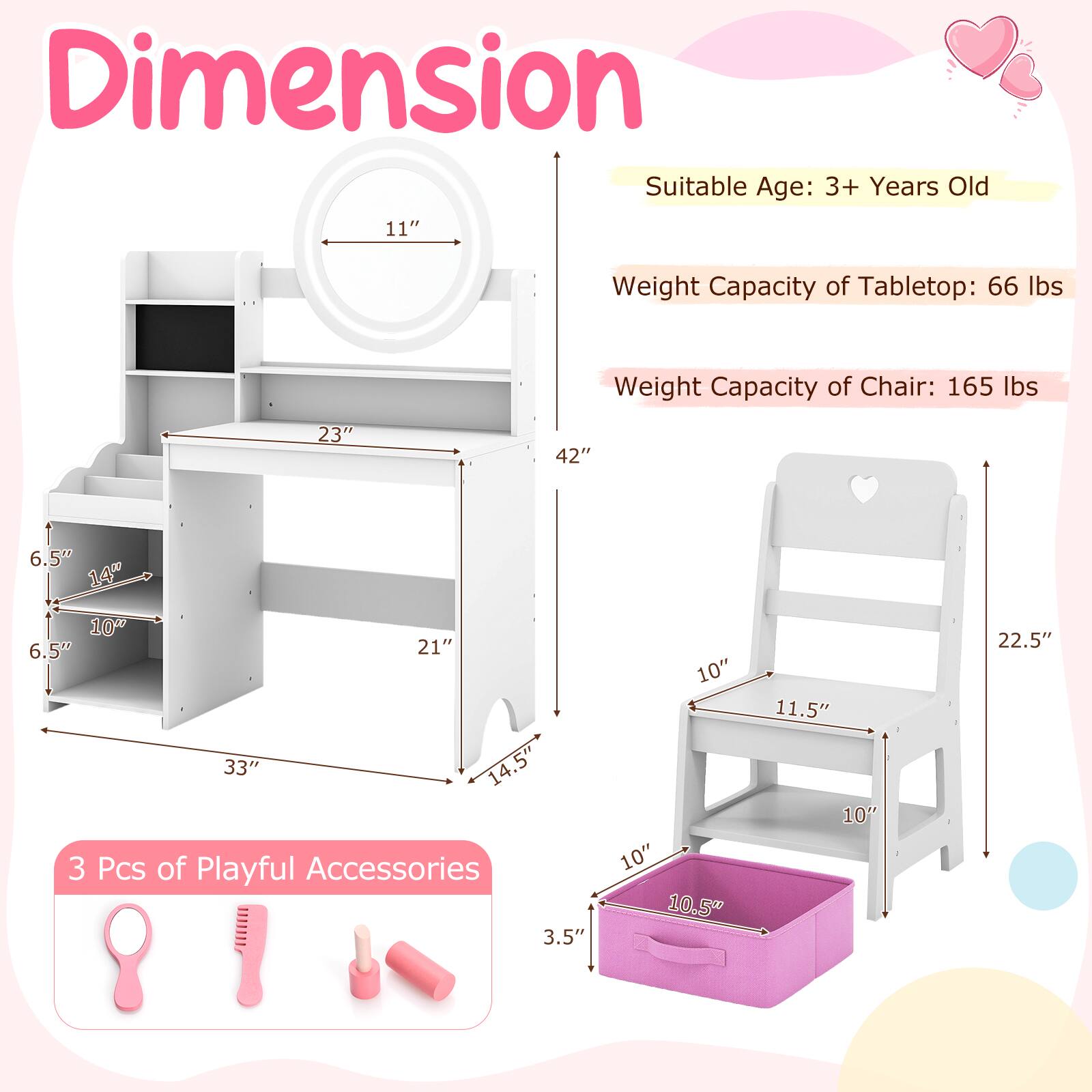 Dimension  
Suitable Age: 3+ Years Old  
Weight Capacity of Tabletop: 66 lbs  
Weight Capacity of Chair: 165 lbs  

Tabletop:  
- Width: 23"  
- Depth: 42"  
- Height: 11"  
- Shelf 1: 6.5" (Height) x 14" (Width)  
- Shelf 2: 6.5" (Height) x 10" (Width)  
- Shelf 3: 21" (Depth) x 10" (Width)  

Chair:  
- Height: 22.5"  
- Seat Height: 11.5"  
- Seat Width: 10"  
- Back Height: 10"  

Storage Box:  
- Height: 10.5"  
- Width: 10"  
- Depth: 10"  

3 Pcs of Playful Accessories