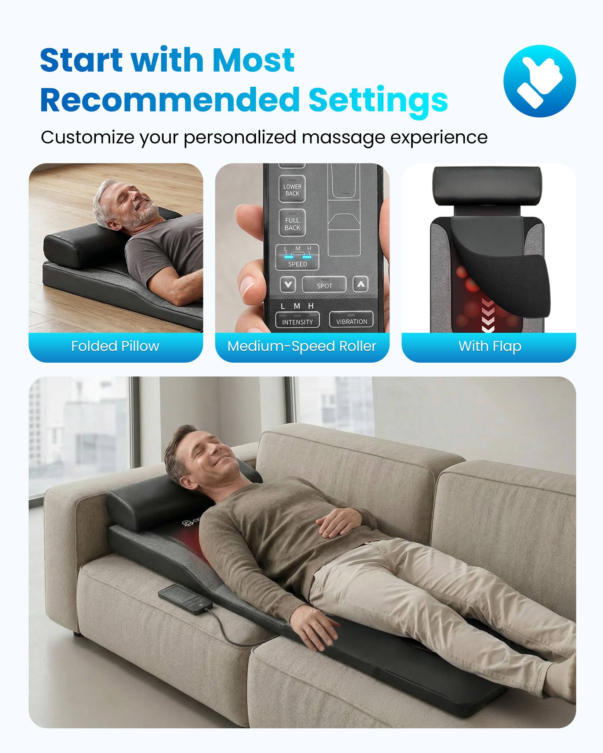 Start with Most Recommended Settings  
Customize your personalized massage experience

LOWER BACK  
FULL BACK  
M  
H  
SPEED  
V  
SPOT  
L  
M  
H  
INTENSITY  
VIBRATION

Folded Pillow  
Medium-Speed Roller  
With Flap