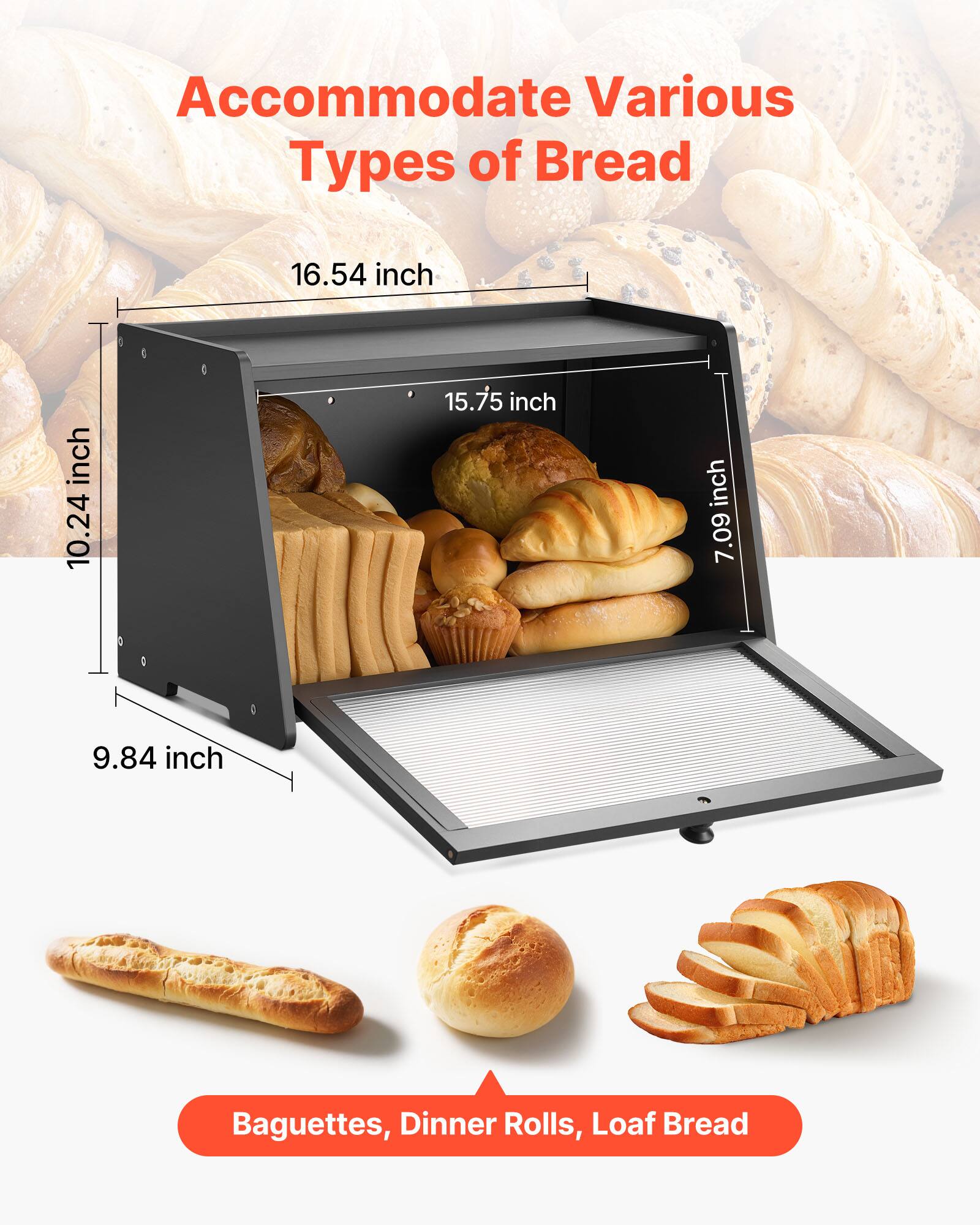 Accommodate Various Types of Bread

- 16.54 inch
- 10.24 inch
- 15.75 inch
- 7.09 inch
- 9.84 inch

Baguettes, Dinner Rolls, Loaf Bread