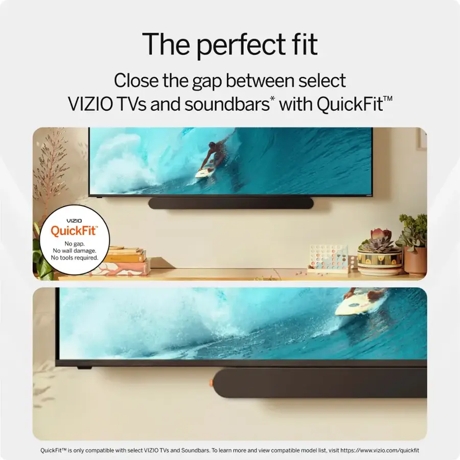 The perfect fit Close the gap between select VIZIO TVs and soundbars* with QuickFit. No gap. No wall damage. No tools required. QuickFit is only compatible with select VIZIO TVs and Soundbars. To learn more and view compatible model list, visit <https://www.vizio.com/quickfit>.