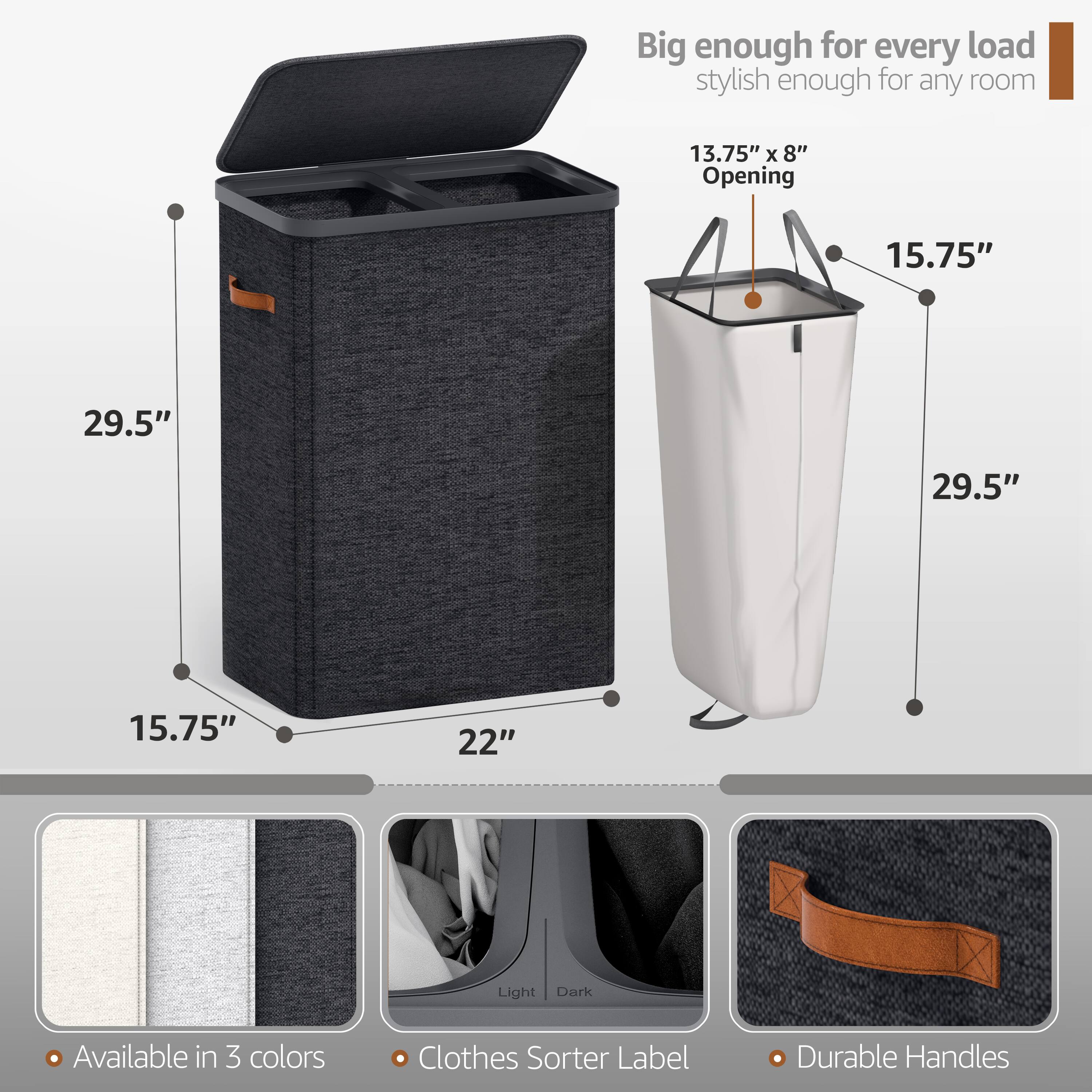 Big enough for every load  
stylish enough for any room  

13.75" x 8" Opening  
15.75"  
29.5"  
29.5"  
15.75"  
22"  

Available in 3 colors  
Clothes Sorter Label  
Durable Handles