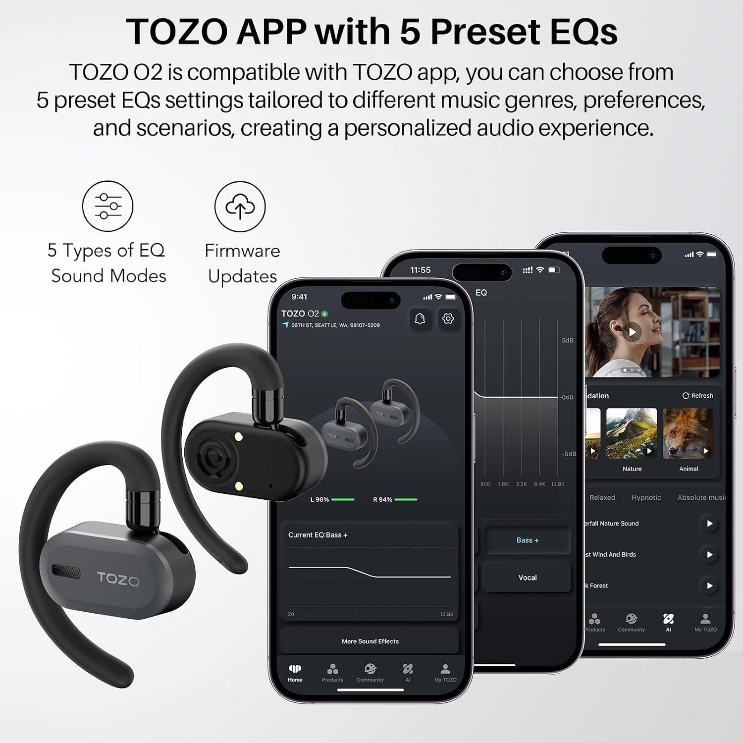 TOZO APP with 5 Preset EQs

TOZO 02 is compatible with TOZO app, you can choose from 5 preset EQs settings tailored to different music genres, preferences, and scenarios, creating a personalized audio experience.

5 Types of EQ Sound Modes
Firmware Updates

TOZO 02
56TH ST SEATTLE, WA, 98107-5209

Current EQ: Bass
Bass
Vocal

More Sound Effects
Home
Products
Community

Nature
Animal
Relaxed
Hypnotic
Absolute music
Waterfall Nature Sound
Wind And Birds
Forest

Refresh
-5dB
0dB
5dB

800
1.6K
3.2K
6.4K
12.8K

L 96%
R 94%