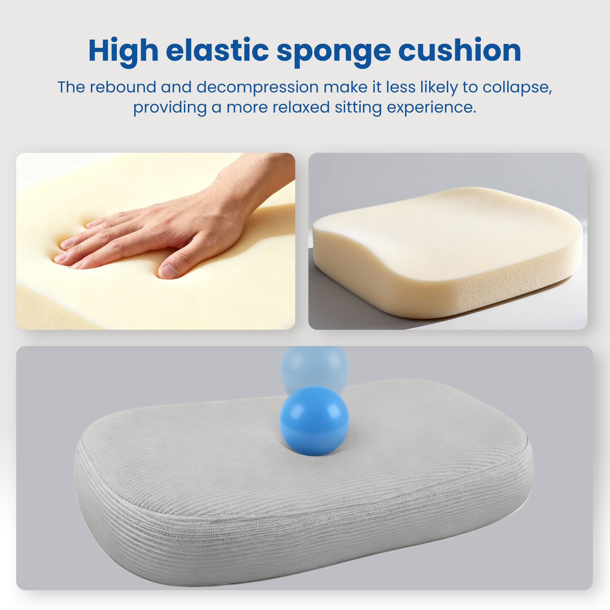 High elastic sponge cushion

The rebound and decompression make it less likely to collapse, providing a more relaxed sitting experience.