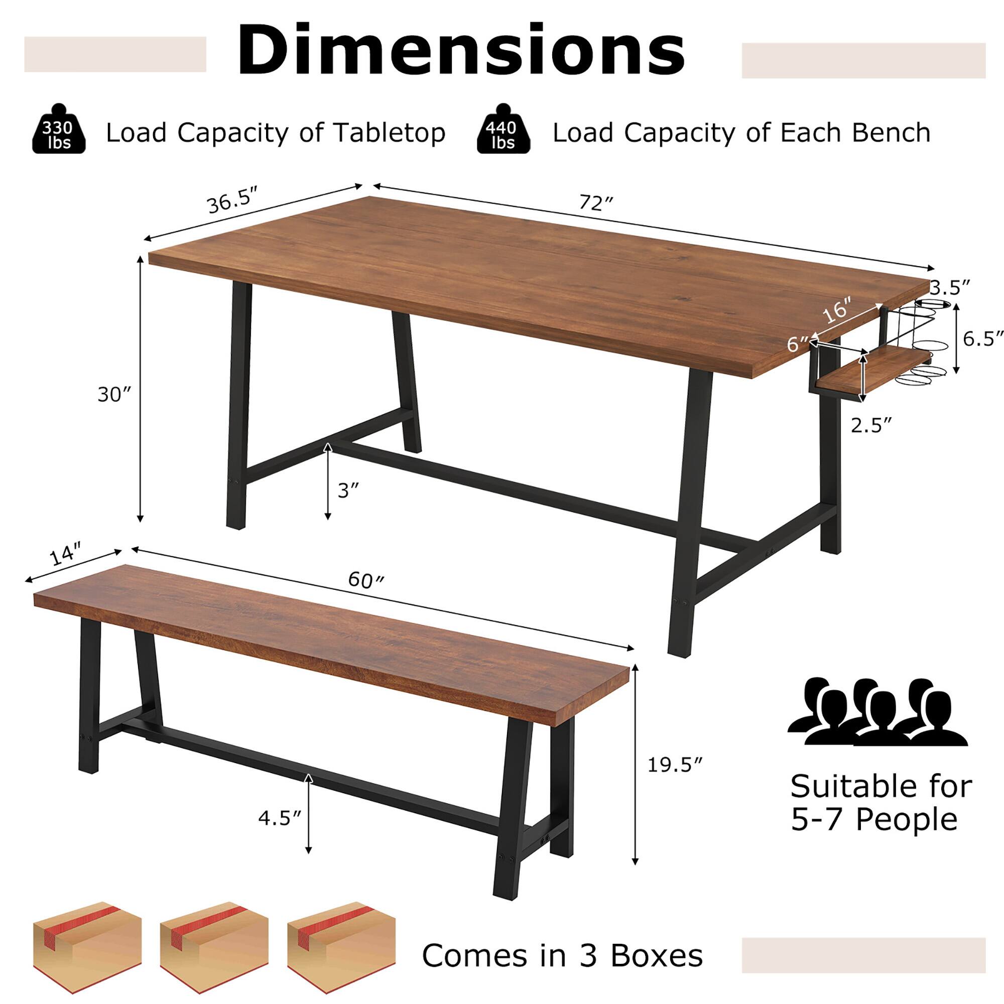 Dimensions  
- Load Capacity of Tabletop: 330 lbs  
- Load Capacity of Each Bench: 140 lbs  
- Tabletop: 72" x 36.5"  
- Bench: 60" x 14"  
- Table Height: 30"  
- Bench Height: 19.5"  
- Table Leg Width: 3"  
- Bench Leg Width: 4.5"  
- Table Leg Depth: 2.5"  
- Bench Leg Depth: 2.5"  
- Bench Seat Thickness: 3.5"  
- Bench Backrest Height: 6.5"  
- Suitable for 5-7 People  
- Comes in 3 Boxes