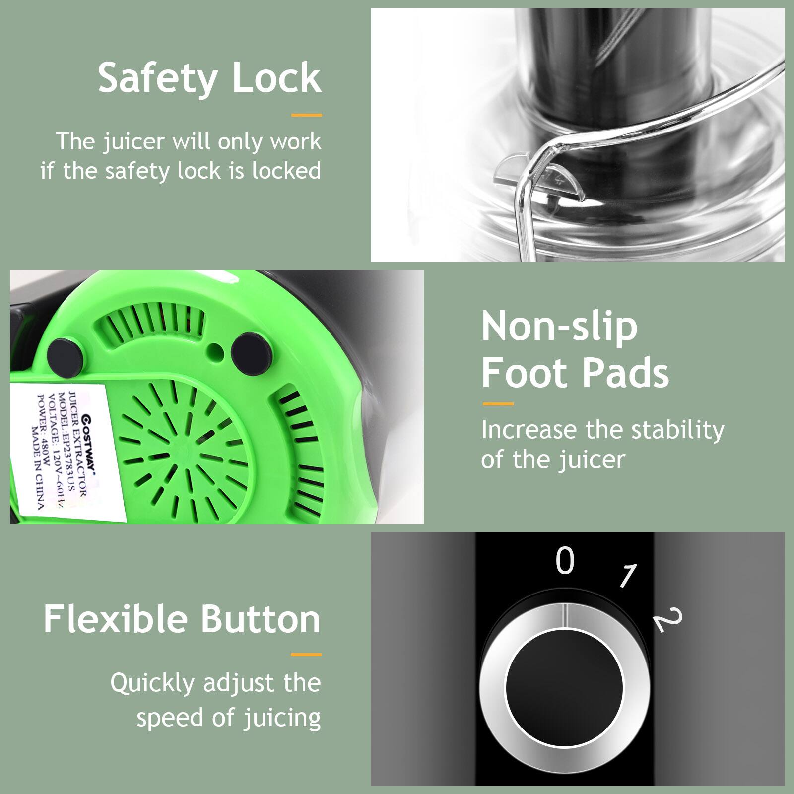 Safety Lock  
The juicer will only work if the safety lock is locked  

Non-slip Foot Pads  
Increase the stability of the juicer  

Flexible Button  
Quickly adjust the speed of juicing  

POWER VOLTAGE: 120V~  
MODEL: EP23783US  
MADE IN CHINA  
COSTWAY  
480W  
LCIOM JUICER  
601L