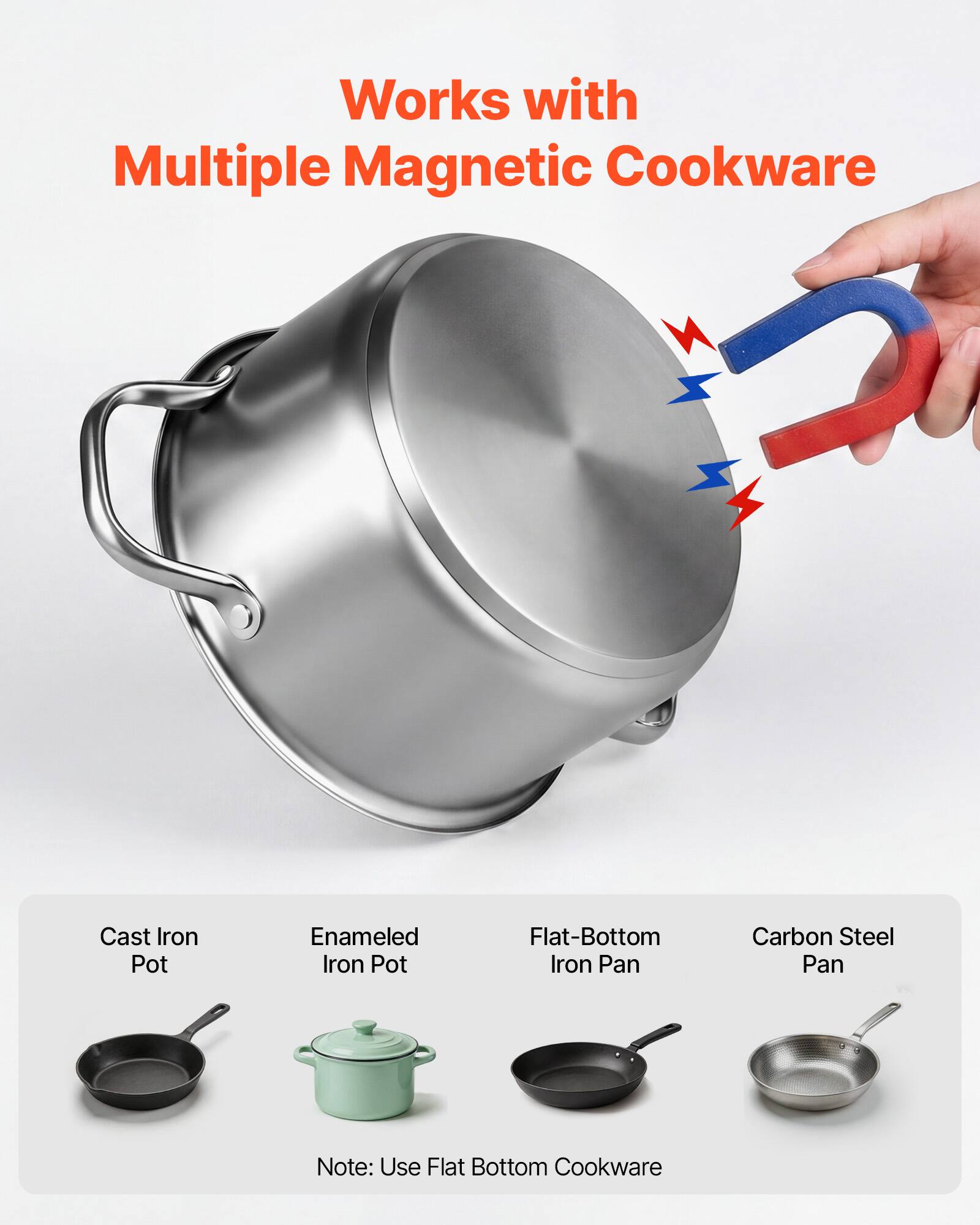 Works with Multiple Magnetic Cookware

Cast Iron Pot  
Enameled Iron Pot  
Flat-Bottom Iron Pan  
Carbon Steel Pan  

Note: Use Flat Bottom Cookware