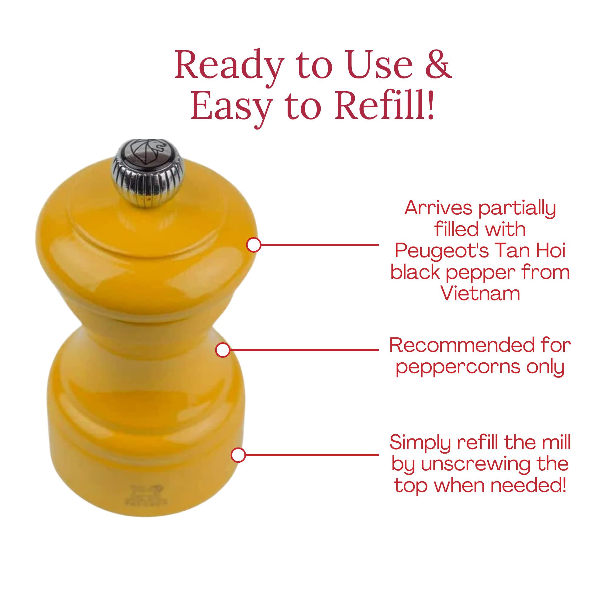Ready to Use & Easy to Refill!  
Arrives partially filled with Peugeot's Tan Hoi black pepper from Vietnam  
Recommended for peppercorns only  
Simply refill the mill by unscrewing the top when needed!