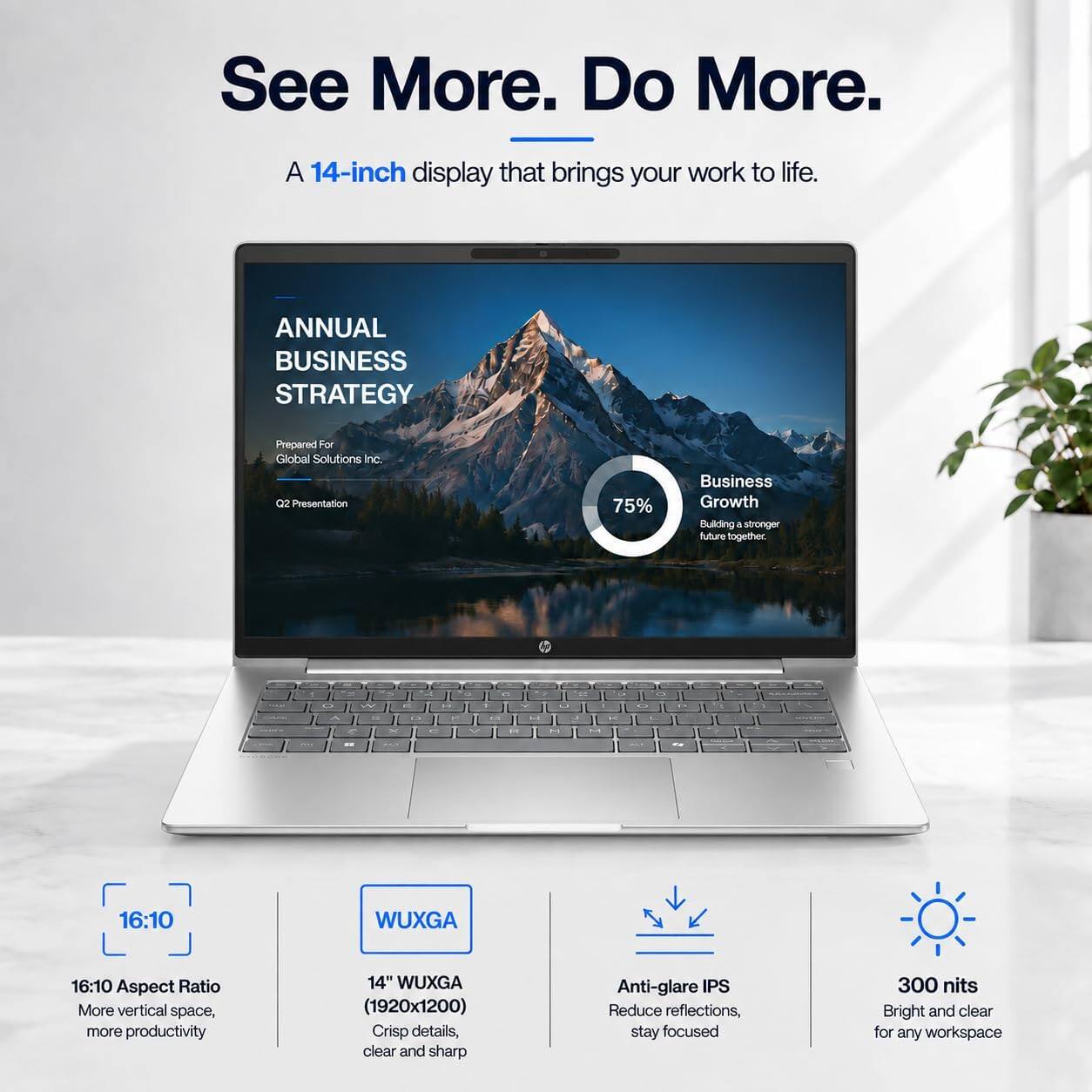 See More. Do More.  
A 14-inch display that brings your work to life.  

ANNUAL BUSINESS STRATEGY  
Prepared For Global Solutions Inc. Q2 Presentation  

75% Business Growth  
Building a stronger future together.  

16:10 Aspect Ratio  
More vertical space, more productivity  

14" WUXGA (1920x1200)  
Crisp details, clear and sharp  

Anti-glare IPS  
Reduce reflections, stay focused  

300 nits  
Bright and clear for any workspace