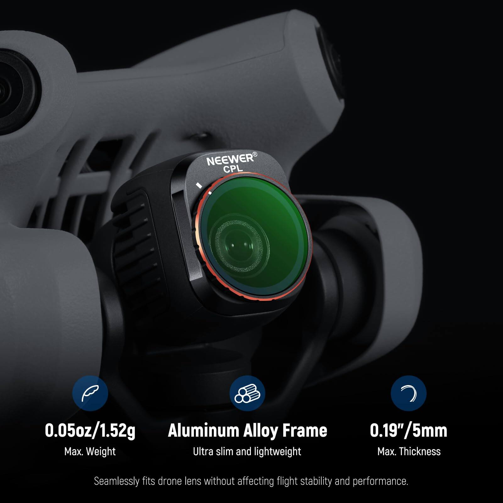 NEEWER CPL  
0.05oz/1.52g Aluminum Alloy Frame  
Max. Weight  
Ultra slim and lightweight  
0.19"/5mm Max. Thickness  
Seamlessly fits drone lens without affecting flight stability and performance.